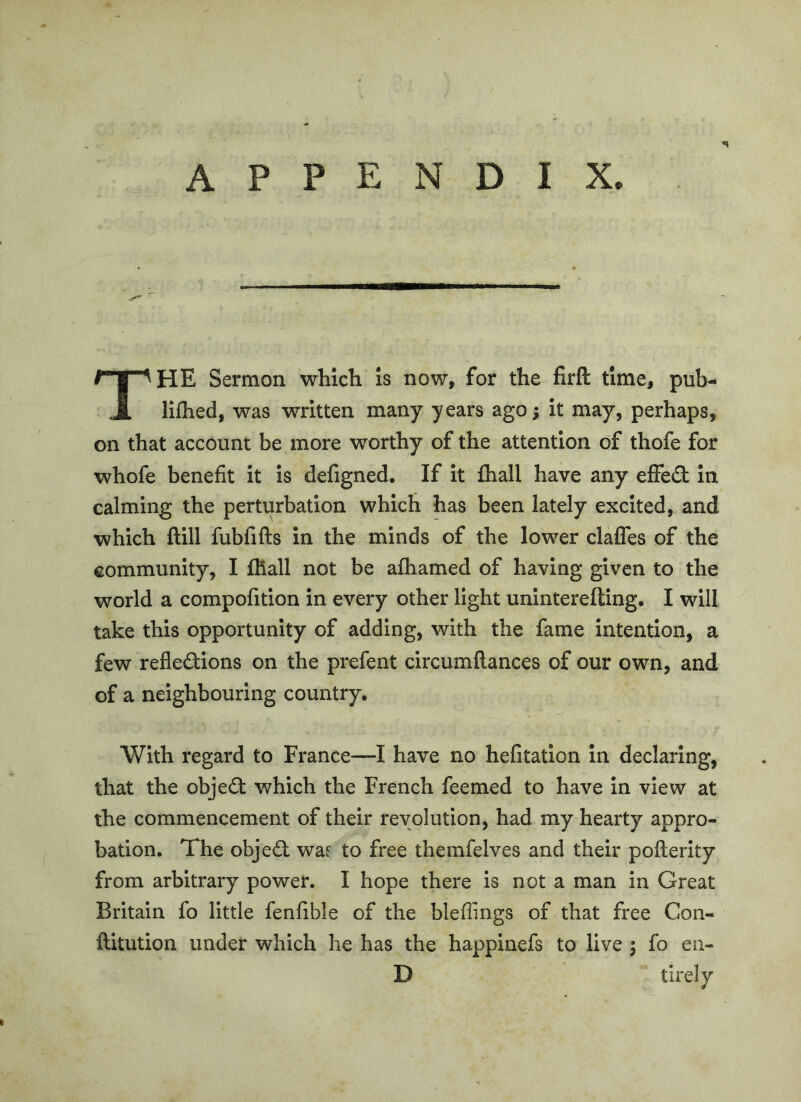 The Sermon which is now, for the firft time, pub- llfhed, was written many years ago; it may, perhaps, on that account be more worthy of the attention of thofe for whofe benefit it is defigned. If it fhall have any effed in calming the perturbation which has been lately excited, and which ftill fubfifts in the minds of the lower clafles of the community, I ffiall not be afliamed of having given to the world a compofition in every other light uninterefting. I will take this opportunity of adding, with the fame intention, a few refledions on the prefent circumftances of our own, and of a neighbouring country. With regard to France—I have no hefitation in declaring, that the objed which the French feemed to have in view at the commencement of their revolution, had my hearty appro- bation. The objed wae to free themfelves and their pofterity from arbitrary power. I hope there is not a man in Great Britain fo little fenfible of the bleflings of that free Con- ftitution under which he has the happinefs to live ; fo en- D tirely
