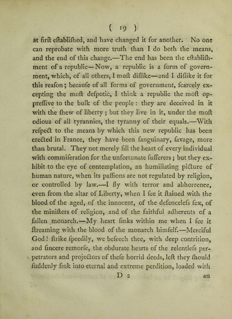 at firft eftablifhed, and have changed It for another. No one can reprobate with more truth than I do both the means^ and the end of this change.—The end has been the eftablifli- ment of a republic—Now, a republic Is a form of govern- ment, which, of all others, I moft diflike—and I diflike it for this reafon; becaufe of all forms of government, fcarcely ex- cepting the moft defpotic, I think a republic the moft op- preffive to the bulk of the people : they are deceived In it with the fhew of liberty ; but they live In it, under the moft odious of all tyrannies, the tyranny of their equals.—With refpe(ft to the means by which this new republic has been ereded in France, they have been fangulnary, favage, more than brutal. They not merely fill the heart of every individual with commiferation for the unfortunate fufferers ; but they ex- hibit to the eye of contemplation, an humiliating pidure of human nature, when its paffions are not regulated by religion, or controlled by law.—I fly with terror and abhorrence, even from the altar of Liberty, when I fee it ftained with the blood of the aged, of the Innocent, of the defencelefs fex, of the minifters of religion, and of the faithful adherents of a fallen monarch.—^My heart finks within me when I fee It ftreaming with the blood of the monarch himfelf.—Merciful God I ftrike fpeedlly, we befeech thee, with deep contrition, and fmcere remorfe, the obdurate hearts of the relentlefs per- • petrators and projedors of thefe horrid deeds, left they fhould fuddenly fink into eternal and extreme perdition, loaded with D 2 ari
