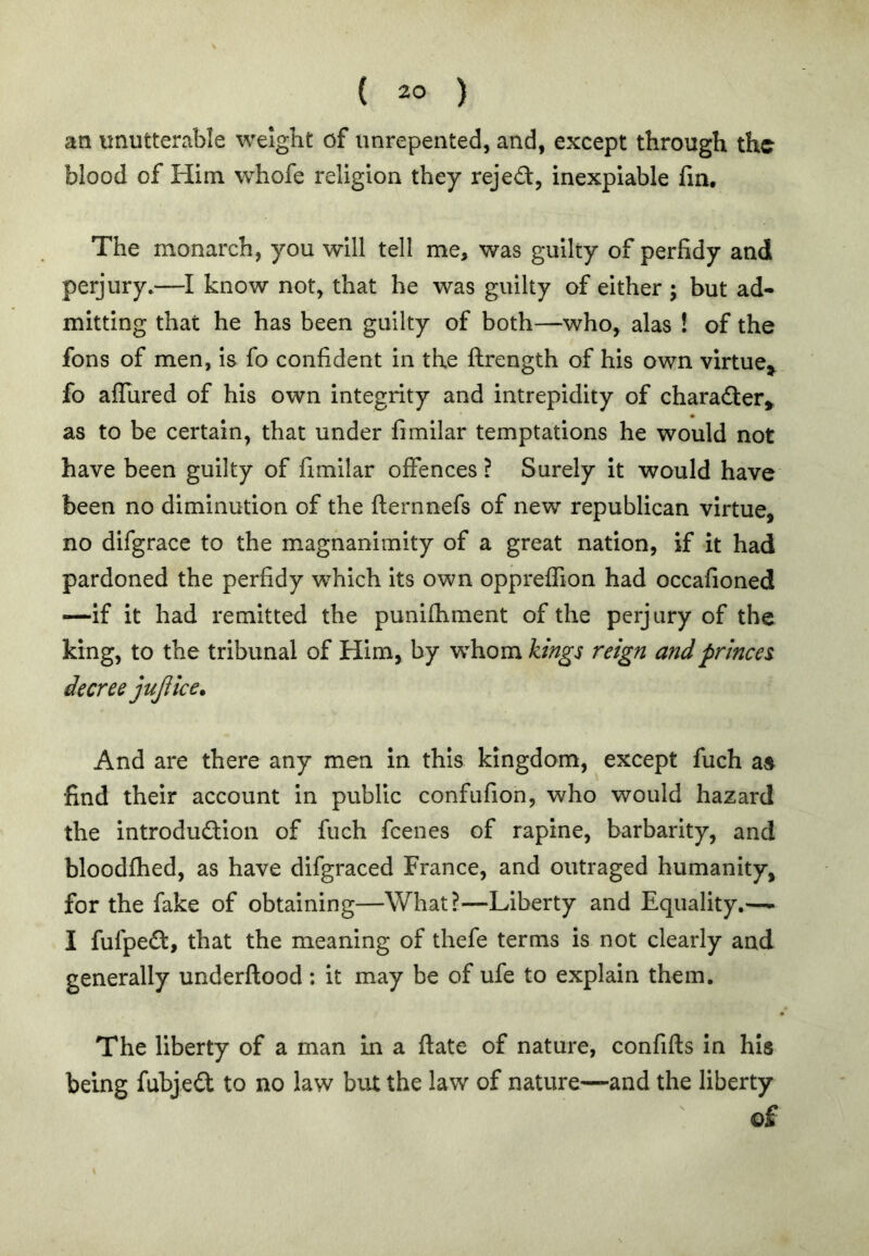 an unutterable weight of unrepented, and, except through the blood of Him whofe religion they rejed, inexpiable fin. The monarch, you will tell me, was guilty of perfidy and perjury.—I know not, that he was guilty of either ; but ad- mitting that he has been guilty of both—who, alas ! of the fons of men, is fo confident in the ftrength of his own virtue^ fo aflured of his own integrity and intrepidity of charader^ as to be certain, that under fimilar temptations he would not have been guilty of fimilar offences? Surely It would have been no diminution of the fternnefs of new republican virtue, no difgrace to the magnanimity of a great nation, if it had pardoned the perfidy which its own oppreffion had occafioned —If it had remitted the punifhment of the perjury of the king, to the tribunal of Him, by whom kings reign and princes decree jujiice. And are there any men in this kingdom, except fuch as find their account in public confufion, who would hazard the introdudion of fuch feenes of rapine, barbarity, and bloodfhed, as have difgraced France, and outraged humanity, for the fake of obtaining—What?—Liberty and Equality.—- I fufped, that the meaning of thefe terms is not clearly and generally underftood: it may be of ufe to explain them. The liberty of a man in a ftate of nature, confifts In his being fubjed to no law but the law of nature—and the liberty o£