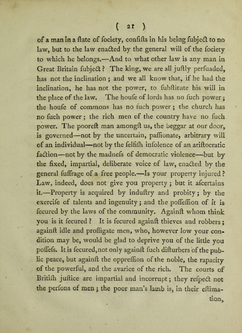 C 2r ) of a man In a ftate of fociety, confifts in his being fubje£l to no law, but to the law enafted by the general will of the fociety to which he belongs.—And to what other law is any man in Great Britain fubje£t ? The king, we are all juftly perfuaded, has not the inclination ; and we all know that, if he had the inclination, he has not the power, to fubftitute his will in the place of the law. The houfe of lords has no fuch power; the houfe of commons has no fuch power ; the church has no fuch power ; the rich men of the country have no fuch power. The pooreft man amongft us, the beggar at our door. Is governed—not by the uncertain, paffionate, arbitrary will of an individual—not by the felfifh infolence of an ariftocratic fadion—not by the madnefs of democratic violence—-but by the fixed, impartial, deliberate voice of law, enacted by the general fuffrage of a free people.—Is your property injured ? Law, indeed, does not give you property ; but it afcertains it.—Property is acquired by induftry and probity; by the exercife of talents and ingenuity; and the pofTeffion of it is fecured by the laws of the community. Againft whom think you is it fecured ? It is fecured againft thieves and robbers i againft idle and profligate men, who, however low your con- dition may be, would be glad to deprive you of the little you poflefs. It is fecured, not only againft fuch difturbers of the pub- lic peace, but againft the oppreffion of the noble, the rapacity of the powerful, and the avarice of the rich. The courts of Britifh juftice are impartial and incorrupt; they refped: not the perfons of men; the poor man’s lamb is, in their eftima-