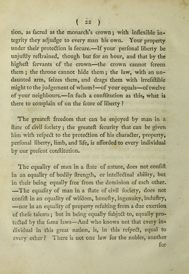 tion, as facred as the monarch’s crown; with inflexible In- tegrity they adjudge to every man his own. Your property under their proteftlon Is fecure.—If your perfonal liberty be unjuftly reftrained, though but for an hour, and that by the highefl: fervants of the crown—^the crown cannot fereen them ; the throne cannot hide them; the law, with an un- daunted arm, feizes them, and drags them with Irrefiflible might to the judgement of whom?—of your equals—of twelve of your neighbours.—In fuch a conftitution as this, what is there to complain of on the fcore of liberty ? The greateft freedom that can be enjoyed by man In a ftate of civil fociety ; the greateft fecurlty that can be given him with refped: to the protection of his character, property, perfonal liberty, limb, and life, is afforded to every individual by our prefent conftitutiom The equality of man in a ftate of nature, does not confift In an equality of bodily ftrength, or intellectual ability, but in their being equally free from the dominion of each other. —The equality of man in a ftate of civil fociety, does not confift in an equality of wifdom, honefty, ingenuity, induftry, —nor in an equality of property refulting from a due exertion of thefe talents; but in being equally fubjeCt to, equally pro- tected by the fame laws—And who knows not that every in- dividual in this great nation, is, in this refpeCt, equal to every other ? There is not one law for the nobles, another for