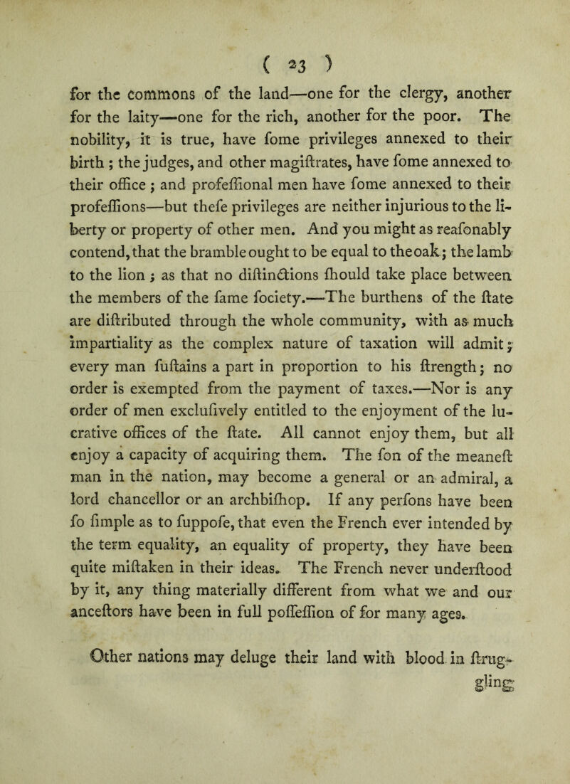 for the commons ,of the land—one for the clergy, another for the laity—one for the rich, another for the poor. The nobility, it is true, have fome privileges annexed to their birth ; the judges, and other magiftrates, have fome annexed to their office ; and profeffional men have fome annexed to their profeffions—but thefe privileges are neither injurious to the li- berty or property of other men. And you might as reafonably contend, that the bramble ought to be equal to theoak; the lamb to the lion; as that no diftindions fhould take place between the members of the fame fociety.—The burthens of the ftate are diftributed through the whole community, with as- much impartiality as the complex nature of taxation will admit f every man fuftains a part in proportion to his llrength; no order is exempted from the payment of taxes.—Nor is any order of men exclufively entitled to the enjoyment of the lu- crative offices of the ftate. All cannot enjoy them, but all enjoy a capacity of acquiring them. The fon of the meaneft man in the nation, may become a general or an admiral, a lord chancellor or an archbifhop. If any perfons have been fo fimple as to fuppofe, that even the French ever intended by the term equality, an equality of property, they have been quite miftaken in their ideas. The French never undeiftood by it, any thing materially different from what we and oux anceftors have been in full poffeffion of for many ages. Other nations may deluge their land with blood in ftrug- gling