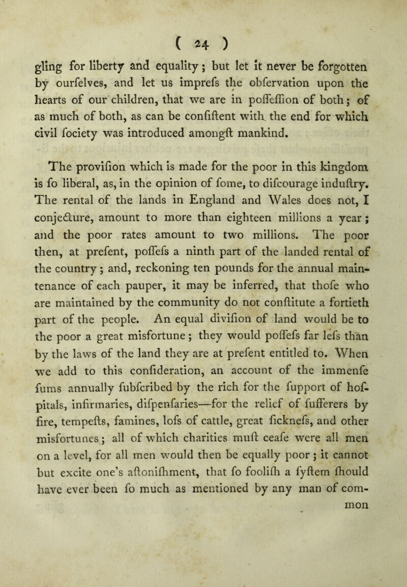 gling for liberty and equality; but let It never be forgotten by ourfelves, and let us Imprefs the obfervatlon upon the hearts of our children, that we are in pofleffion of both; of as much of both, as can be confiftent with, the end for which civil fociety was introduced amongft mankind. The provifion which is made for the poor In this kingdom is fo liberal, as, in the opinion of fome, to difcourage induftry. The rental of the lands in England and Wales does not, I conjedure, amount to more than eighteen millions a year; and the poor rates amount to two millions. The poor then, at prefent, poffefs a ninth part of the landed rental of the country; and, reckoning ten pounds for the annual main- tenance of each pauper, it may be inferred, that thofe who are maintained by the community do not conftitute a fortieth part of the people. An equal divifion of land would be to the poor a great misfortune; they would poffefs far lefs than by the laws of the land they are at prefent entitled to. When we add to this confideration, an account of the immenfe films annually fubfcribed by the rich for the fupport of hof- pitals, infirmaries, dlfpenfaries—for the relief of fufferers by fire, tempefts, famines, lofs of cattle, great ficknefs, and other misfortunes; all of which charities muff ceafe were all men on a level, for all men would then be equally poor; it cannot but excite one’s aftonifhment, that fo foolifh a fyftem fhould have ever been fo much as mentioned by any man of com- mon