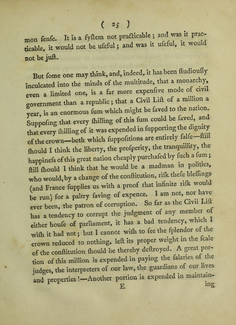 ffion fenfe. It is a fyftem not praalcable ; and was it prac- ticable. it would not be ufeful; and was it ufeful, it would mot be juft.. But fome one may think, and, indeed,, it has been ftudioufly inculcated into the minds of the multitude, that a monarchy even a limited one, is a far more expenfive mode of civil government than a republic; that a Civil Lift of a million a year, is an enormous fum which might be faved to the nation. Lppofing that every ftiilling of this fum could be faved, and that every Ihilling of it was expended in fupporung dtgni y of the crown—both which fuppofitions are entirely fa e i ftiould I think the liberty, the profperity, the tranquillity, the- happinefs of this great nation cheaply purchafed by ftich a fum ftill ftiould I think that he would be a madman in politics, who would,by a change of the conftitution, rife thefe bleffinga (and France fupplies us with a proof that infinite riik wou be run) for a paltry faving of expence. I am nor have ever been, the patron of corruption. So far as the Cm n has a tendency to corrupt the judgment of any memb« of either houfe of parliament, it has a bad tendency, which f wifti it had not; but I cannot wifli to fee the fplendor of t e crown reduced to nothing, left its proper weight in the fcale of the conftitution ftiould be thereby deftroyed. A great por- tion of this million is expended in paying the falanes o t e judges, the interpreters of our law, the guardians of our lives and properties !—Another portion is expended in maintam-