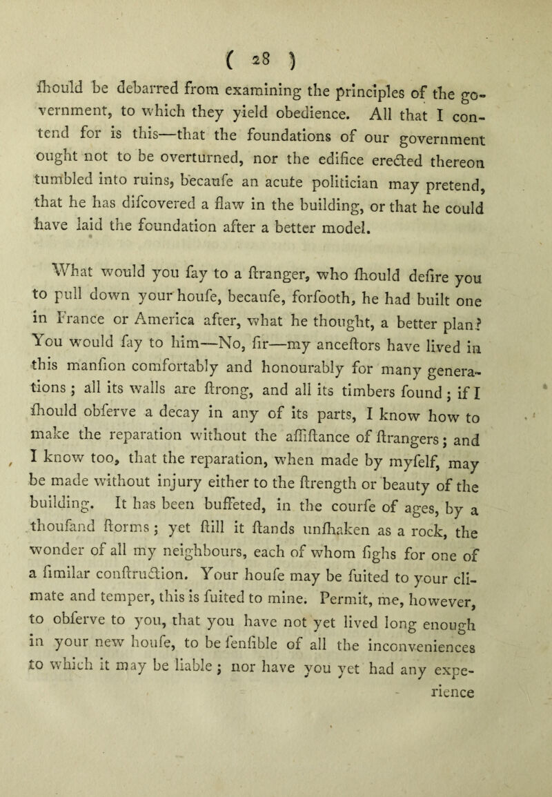 ( 23 ) ftould be debarred from examining the principles of the go- vernment, to which they yield obedience. All that I con- tend for is this—that the foundations of our government ought not to be overturned, nor the edifice erefted thereon tumbled Into ruins, becaufe an acute politician may pretend, that he has difcovered a flaw in the building, or that he could have laid the foundation after a better model. What would you fay to a ftranger, who fliould defire you to pull down your houfe, becaufe, forfooth, he had built one in France or America after, what he thought, a better plan? You w'ould fay to him—No, fir—my anceftors have lived in this manfion comfortably and honourably for many genera- tions ; all its walls are ftrong, and all its timbers found; if I fhould obferve a decay in any of Its parts, I know how to make the reparation without the alTiftance of ftrangers; and I know too, that the reparation, when made by myfelf, may be made without injury either to the ftrength or beauty of the building. It has been buffeted, in the courfe of ages, by a thoufand ftorms; yet ftill it ftands unlhaken as a rock, the wonder of all my neighbours, each of whom fighs for one of a fimilar conftruaion. Your houfe may be fuited to your cli- mate and temper, this is fuited to mine. Permit, me, however, to obferve to you, that you have not yet lived long enough in your new houfe, to be fenfible of all the inconveniences to winch It may be liable j nor have you yet had any expe- rience