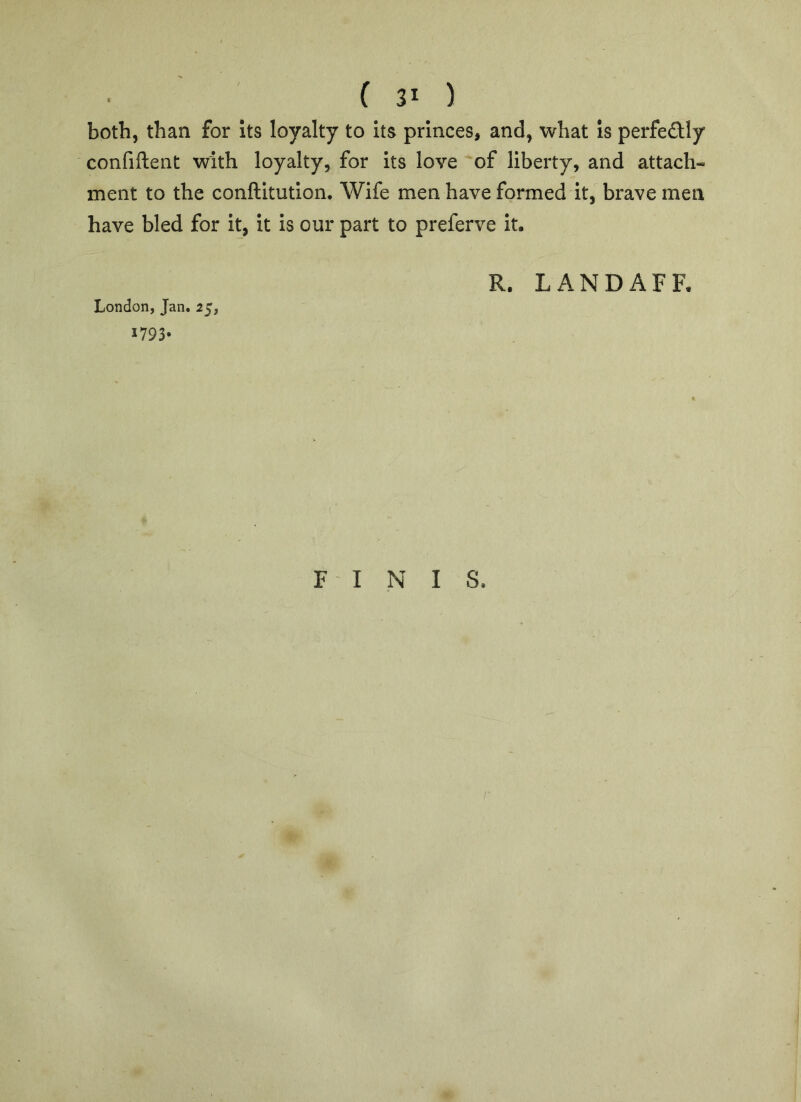 both, than for its loyalty to its princes, and, what Is perfectly confiftent with loyalty, for its love of liberty, and attach- ment to the conftitution. Wife men have formed it, brave men have bled for it, it is our part to preferve it. London, Jan. 25, 1793- R. LANDAFF. F - I N I S.