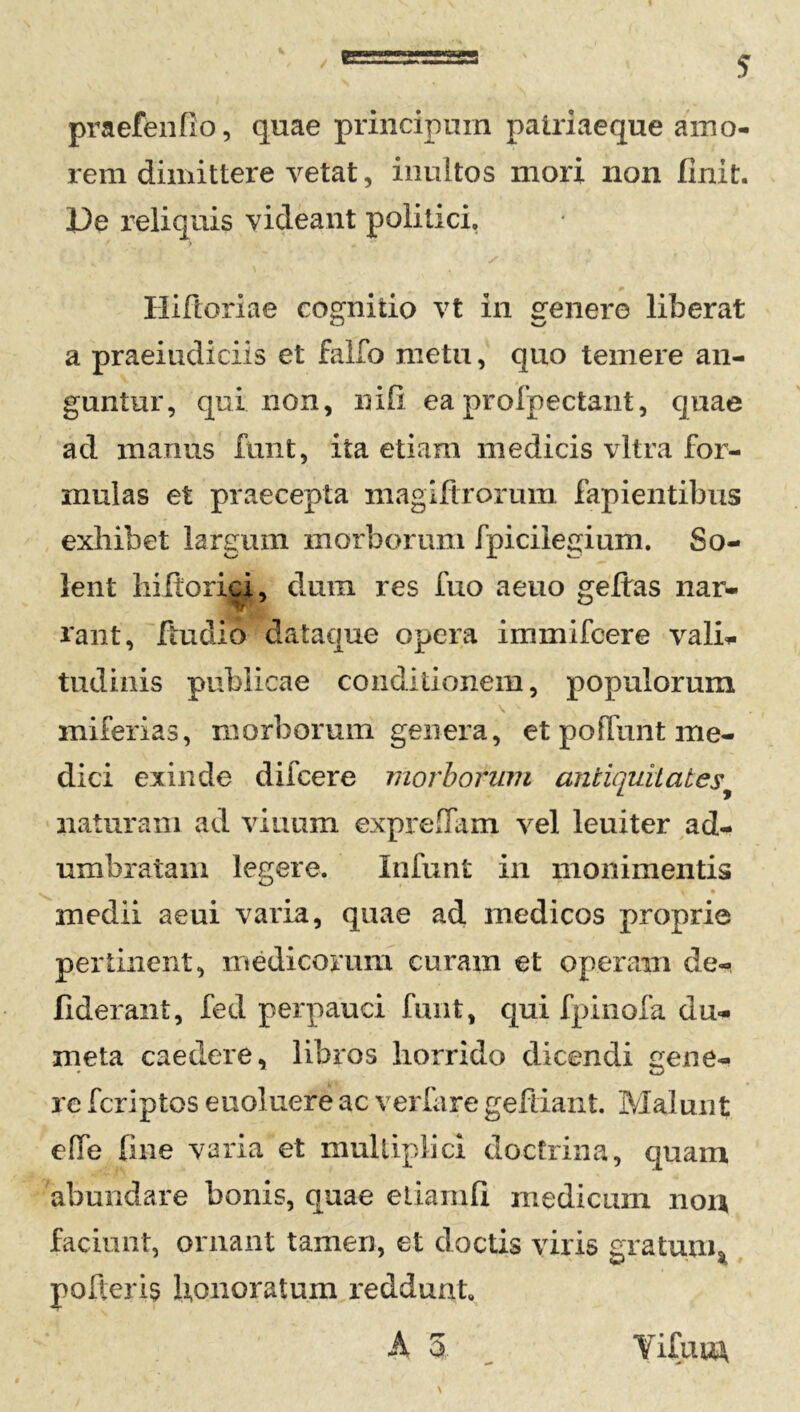praefenfio, quae principum patriaeque amo- rem dimittere vetat, inultos mori non finit. De reliquis videant politici, Hiftoriae cognitio vt in genere liberat a praeiudiciis et fallo metu, quo temere an- guntur, qui non, nifi ea profpectant, quae ad manus funt, ita etiam medicis vitra for- mulas et praecepta niagiltrorum lapientibus exhibet largum morborum fpiciiegium. So- lent hiftorici, dum res fuo aeno geftas nar- rant, ftudio dataque opera immifcere vali- tudinis publicae conditionem, populorum \ - miferias, morborum genera, et poliunt me- dici exinde difcere morborum antiquitates naturam ad vitium exprefiam vel leuiter ad- umbratam legere. Infunt in monimentis medii aeui varia, quae ad medicos proprie pertinent, medicorum curam et operam de- fiderant, fed perpauci funt, qui fpinofa du- meta caedere, libros horrido dicendi gene- re fcriptos e noluere ac verfare gefdant. Malunt effe fine varia et multiplici doctrina, quam abundare bonis, quae eiiamfi medicam non faciunt, ornant tamen, et doctis viris aratum, w * pofteris honoratum reddunt. YifuuA