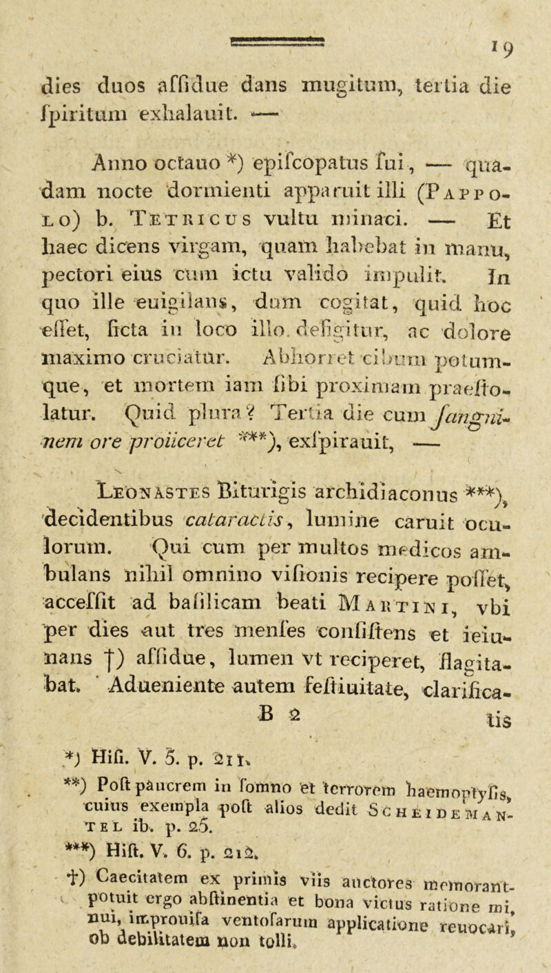 dies duos affidue dans mugitum, tertia die fpiritum exlialauit. — Anno octauo *) epifcopatus fui , — qua- dam nocte dormienti apparuit illi (Fappo- lo) b. Tetricus vultu minaci. — Et liaec dicens virgam, quam habebat in manu, pectori eius cum ictu valido impulit. Jn quo ille euigilans, dum cogitat, quid hoc e liet, ficta in loco illo, defigitur, ac dolore maximo cruciatur. Abhorret cibum potum- que, et mortem iam libi proximam praefto- latur. Quid plura? Tertia die cum fangni- ncrti ore proiiceret ***), exfpirauit, — ( > A * \ t Leonastes Biturigis archidiaconus ***\ decidentibus cataractis, lumine caruit ocu- lorum. Qui cum per multos medicos am- bulans nihil omnino vifionis recipere pollet, acceffit ad balilicam beati Mautisi, vbi per dies -aut tres menfes confidens et ieiu- iians j) affidue, lumen vt reciperet, Habita- bat ' Adueniente autem feftiuitate, clarifica- B * tis Hili. V. 5. p. 2ii\ **) P°ft pluerem in fomno et terrorem haemoptyfis cuius exempla poft alios dedit Sc hei dem an- •r e l ib. p. 2.5. ***) Hift. V. 6. p. 212. *i*) Caecbatem ex primis viis auctores memorant- V potuit ergo abftinentia et bona victus ratione mi, D!1j1lI‘.?.r0lufa vento Tarum applicatione reuocarL ob debilitatem non tolli.