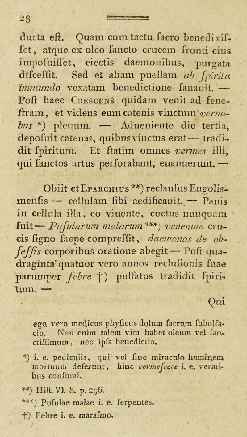 ducta eft, Quam cum tactu facro benedixif- fet, atque ex oleo fancto crucem fronti eius inxpofuiflet, eiectis daemonibus, purgata difceffit. Sed et aliam puellam ab fpiritu immundo vexatam benedictione fanauit. — Poft haec Crescens quidam venit ad fene- ftram, et videns eum catenis vinctum vermi- bus *) plenum. •— Adueniente die tertia, depofuit catenas, quibus vinctus erat— tradi- dit fpiritum. Et ftatim omnes vermes illi, qui fanctos artus perforabant, euanuerunt. — Obiit etEpARCHius **) reclaufus Engolis- m en fis — cellulam Jflbi aedificauit. — Panis in cellula illa, eo viuente, coctus nunquam fuit— Pnjularum malarum ***) venenum cru- cis ligno faepe compreffit, daemonas de ob- [effis corporibus oratione abegit— Poft qua- draginta' quatuor vero annos recludonis fuae parumper febre |) pulfatus tradidit fpiri- tum, — (lui ego vero medicus phy ficus dolum facrum fu.bol fa- cio. Non enim talem vim habet oleum vel fan- ctifilmum, nec ipfa benedictio. *) i. e. pediculis, qui vel fme miraculo homir\em mortuum defexunt, hinc vermejcere i. e. vermi- bus confurai. **) Hi It. VI. 8. p. 296. ***} Pufulae malae i. e. ferpentes. Febre i. e. marafnio.