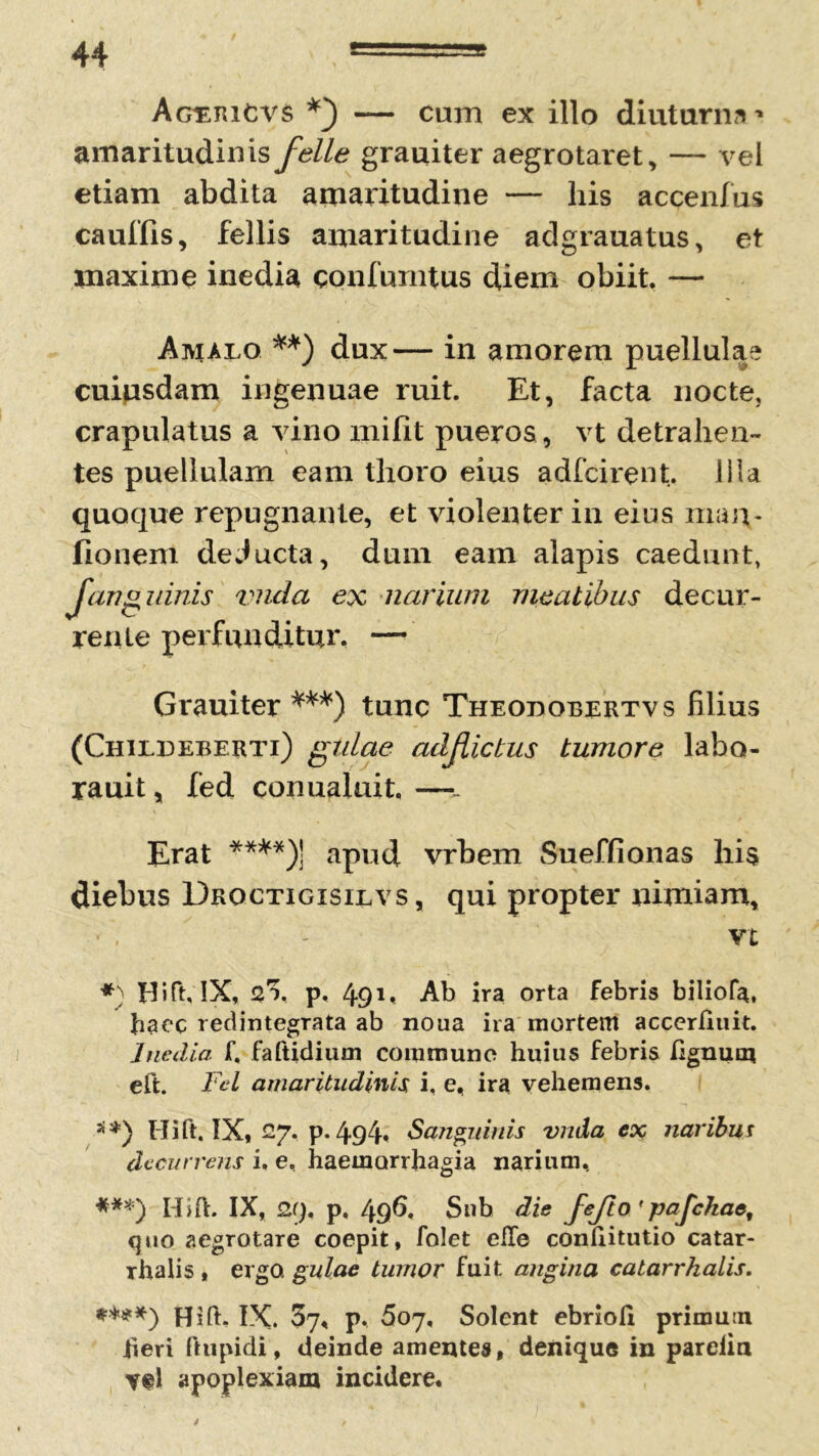 Agiericvs -— cam ex illo diuturna* amaritudinisyi?//^ grauiter aegrotaret, — vel etiam abdita amaritudine — his accenfus ca ullis, fellis amaritudine adgrauatus, et maxime inedia qonfumtus diem obiit. — Amaeo **) dux— in amorem puellulae cuiusdam ingenuae ruit. Et, facta nocte, crapulatus a vino mifit pueros , vt detrahen- tes puellulam eam thoro eius adfcirent. Ilia quoque repugnante, et violenter in eius nian* fionem deducta, dum eam alapis caedunt, fanguinis vnda ex narium meatibus decur- rente perfunditur. — Grauiter ***) tunc Theodorertvs filius (Chiedeberti) gulae adjlictus tumore labo- rauit, fed conualuit. —- Erat ****)] apud vrbem Sueffionas his diebus Droctigisilvs , qui propter nimiam, vt *) Hift, IX, 2% p, 49 E Ab ira orta febris biliofa, haec redintegrata ab noua ira mortem accerfiuit. Inedia f. faftidium commune huius febris lignum eft. Fel amaritudinis i, e, ira vehemens. **) Hift, IX, 27. p. 494« Sanguinis vnda ex naribus decurrens i, e, haemorrhagia narium, ***) Hift. IX, 29. p, 496. Sub die fejio'pafckae# quo aegrotare coepit, folet eile confiitutio catar- Thalis , ergo, gulae tumor fuit angina calarrhalis. ♦***) Hift. IX. 37, p. 507, Solent ebrioli primum fieri ftupidi, deinde amentes, denique in parelin apoplexiam incidere*