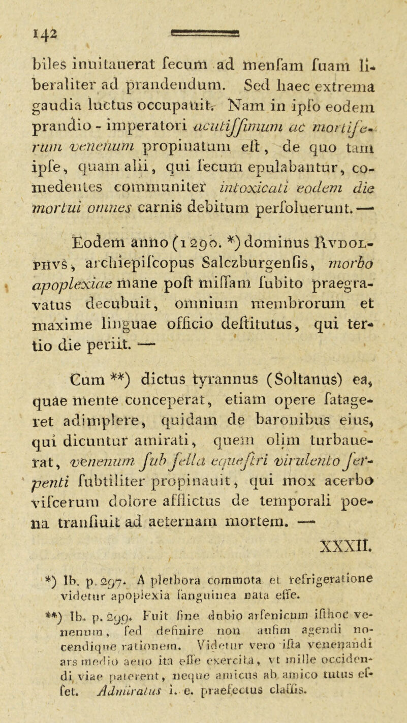 biles inuitauerat fecum ad menfam fuam li- beraliter ad prandendum. Sed haec extrema gaudia luctus occupauit. Nam in ipfo eodem prandio - imperatori acutijjimum ac mortife- rum venenum propinatum eft, de quo tam ipfe, quam alii, qui iecurn epulabantur, co- medentes communiter intoxicati eodem die mortui omnes carnis debitum perfoluerunt.—• Eodem anno (12go. *) dominus Rvdol- phvs, arcliiepifcopus Salczburgenfis, morbo apoplexiae mane poft misTam fubito praegra- vatus decubuit, omnium membrorum et maxime linguae officio deltitutus, qui ter- tio die periit. *— Cum dictus tyrannus (Soltanus) ea* quae mente conceperat, etiam opere fatage- ret adimplere* quidam de baronibus eius* qui dicuntur amirati, quem olim turbaue- pat, venenum fub jella equeftri virulento JeC- penti fubtiliter propinauit * qui mox acerbo vifcerum dolore afflictus de temporali poe- na tranfiuit ad aeternam mortem. —- XXXII. *) Ib. p. <297. A pletbora commota ei refrigeratione videtur apoplexia fianguinea nata elie. Ib. p. Fuit bne dubio arfenicuiii ifthoc ve- nenum , fed definire non a 11 fini agenui no* cendiqne rationem* Videtur vero i Ita venenandi ars medio aeuO ita efie exercita, vt mille occiden* di viae paterent, neque amicus ab amico tutus ef* fet. Admiratus i. e. praefectus claiiis.
