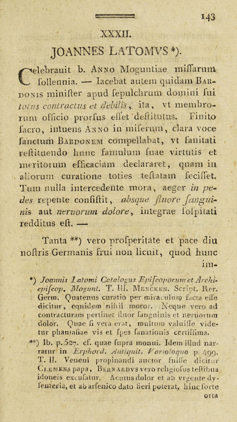 / i43 XXXII. jgannes LATOMVS *). Celebrauit b. Anno Moguntiae mifiarunt ibllennia. — lacebat autem quidam B ar- doris minifter apud fepulchrum domini fui totus contractus ct debilis, ita, vt membro- rum officio prorfus eilet defiitutus. Finito facro, intueris /h^o in miferuin, clara voce fanctum Bardo nem compellabat, vt fanitati re fi itu en do hunc famulum fuae virtutis et meritorum efficaciam declararet, quam in aliorum curatione toties teltatam feciffet. Tum nulla intercedente mora, aeger in pe- des repente confiftit , absque fluore [angui- nis aut nemorum dolore, integrae ioipitati redditus eft. — Tanta **) veto pfofperit&te et pace diu nofiris Germanis frui non licuit^ quod hunc * im- *) Jominis l atomi Catalogus IFpi fropormn et Ardhi* epijcop, Mogunt. T. III* Mencken* Script. lier* Germ. Quatentis curatio per mirat uhuy facta elfe dicitur, equidem nihil moror. Neque vero ad contracturam pertinet (luor (anguinis ct nerviorum dolor* Quae fi veva erat, multum valuille vide- tur phantnliae vis et fpes fanationis certiFIima» **) Ib. p.527. cf* quae fupra monui. Idem illud nar- ratur in JLrphord. /lutiquit. Vartoloquo p. 499. T. II. Veneni propinandi auctor fuille dicitur Clemens papa, Bernardvs vero religiofus teOibus idoneis excufatur. Acutus dolor et ab vrgeutedy- leiiteria, et ab arfenico dato heri poterat, hinc forte orta