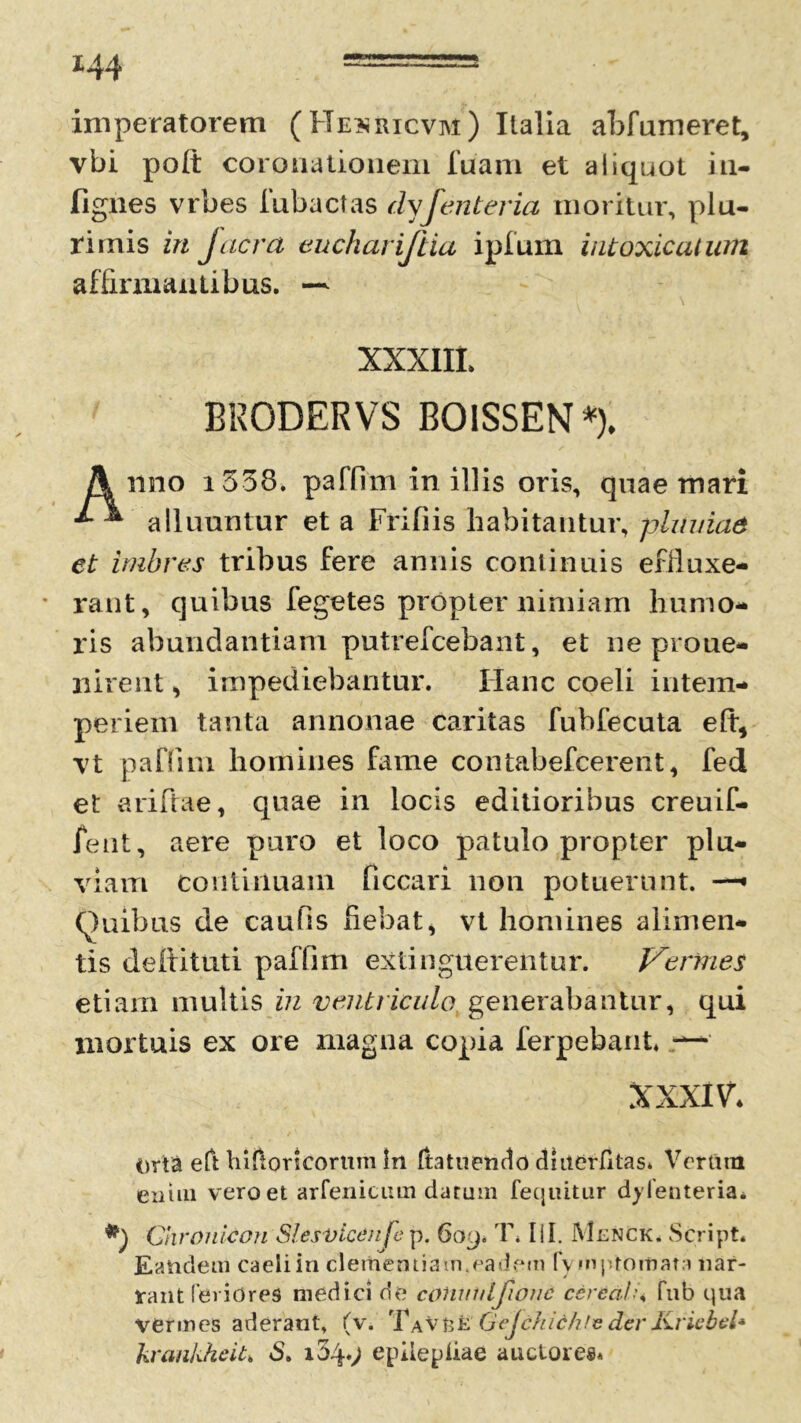 imperatorem (Heuricvm) Italia abfumeret, vbi polt coronationem luam et aliquot iti- fignes vrbes fubactas dyfenteria moritur, plu- rimis in jacra euchariftia ipfum intoxicatum affirmantibus. — XXXIII. BRODERVS B01SSEN *)♦ A nno i538. paffim in illis oris, quae mari ^ alluuntur et a Frifiis habitantur, pluuiae et imbres tribus fere annis continuis effluxe- rant, quibus fegetes propter nimiam humo- ris abundantiam putrefcebant, et ne proue- iiirent, impediebantur. Hanc coeli intem- periem tanta annonae caritas fubfecuta elt, vt paflim homines fame contabefcerent, fed et ariftae, quae in locis editioribus creuif- fent, aere puro et loco patulo propter plu- viam continuam ficcari non potuerunt. —• Quibus de caufis fiebat, vt homines alimen- tis defiituti paffim extinguereiitur. Vermes etiam multis in ventriculo generabantur, qui mortuis ex ore magna copia ferpebant* — XXXIV* Orta eft hiftoncortim In Ita tu endo duterfitas. Verttrn enim vero et arfenicum datum (equitur dylenteria. Chronicon Slesvicdnfe p. 609. T. HI. Menck, Script. Eandem caeliin clementiam.eadem fvm promat a nar- rant feriores medici de cffliulilfwnc cerea! \ fub qua vermes aderant, (v. Ta VfcE Gejchichle derKricbel* kvankheU» S. i34*) epiiepiiae auctores*