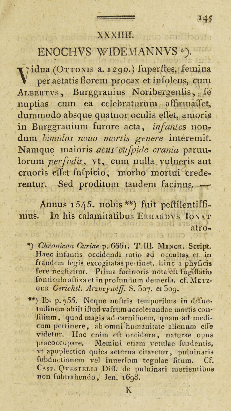 *45 XXXIIII. ENOCHVS WIDEMANNVS *> ?idua (Ottonis a» 1290.) fuperftes, femina per aetatis ilorem procax etinfolens, cum Albertvs , Burggrauius Noribergenlis,; fe nuptias cum ea celebraturum affirma(fet, dummodo absque qua tuor oculis e liet, amoris in Burggrauium furore acta, infantes nonr dum bimulos nouo mortis genere interemit. Namque maioris acus cufpide crania paruu- lorum per/odit, vt, cum nulla vufnteris aut cruoris effet iufpicio, morbo mortui crede- rentur. Sed proditum tandem facinus, Annus 1545. nobis fuit peltilentiffi- mus. In liis calamitatibus Erhardvs Ionat atro- Chronicon Curiae p. 6661. T. IU. Menck. Script. Haec infantis occidendi ratio ad occultas et in fraudem legis excogitatas pe? tinet, hinc a phyficia fere negligitur. Prima facinoris nota elt (ngillatio fonticulo affixa et in profundum detnerfa. cf. Metz- Ger GerichtL Arzneywif S. 007. et 509, **) Ib. p. 755. Neque noftris temporibus in defue- tudineai abiit iftud vafrum accelerandae mortis con* filium , quod magis ad carnificem, quam ad medi- cum perlinere, ab omni humanitate alienum elfe videtur. IIoc enim elt occidere, naturae opus praeoccupare. Memini etiam vetulae fuadentis, vt apoplectico quies aeterna citaretur, pnluiriaris fubductionem vel innerfum tegulae fitum. Cf. Casp. Qvestelli DilT. de puluinari morientibus non fubtrahendo, Jen. 1698. K