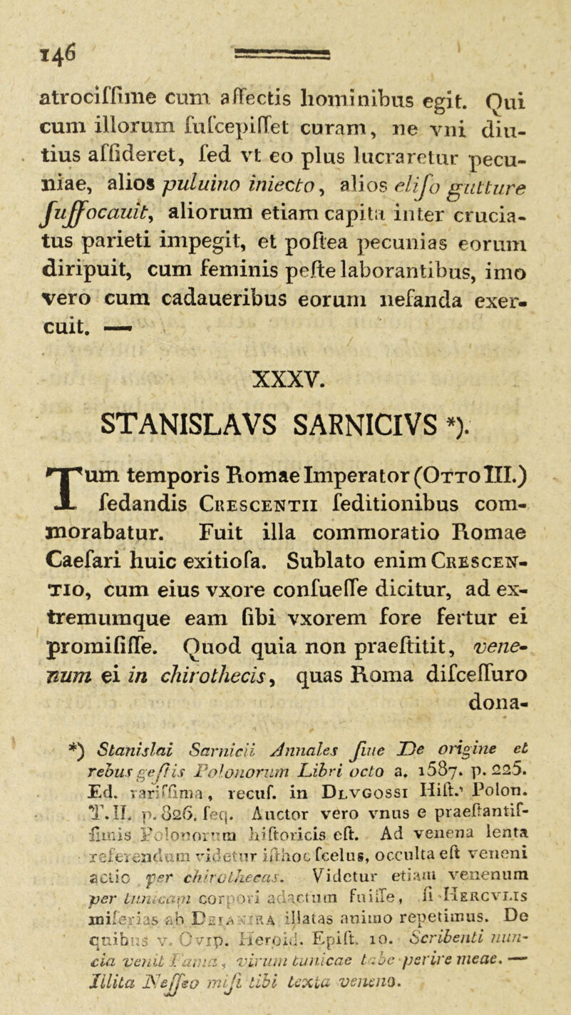 atrociffime cum affectis hominibus egit. Oui cum illorum fufcepilfet curam, ne vni diu- tius affideret, fed vt co plus lucraretur pecu- niae, alios puluino iniecto, alios elijo gutture Juffocauit, aliorum etiam capita inter crucia- tus parieti impegit, et poftea pecunias eorum diripuit, cum feminis pefte laborantibus, imo vero cum cadaueribus eorum nefanda exer- cuit. — XXXV. STANISLAVS SARNICIVS *). Tum temporis Romae Imperator (OttoIII.) fedandis Crescentii feditionibus com- morabatur. Fuit illa commoratio Romae Caefari huic exitiofa. Sublato enimCRESCEN- tio, cum eius vxore confuefTe dicitur, ad ex- tremumque eam fibi vxorem fore fertur ei promififle. Quod quia non praeftitit, vene- mim ei in chirothecis, quas Roma difceffuro dona- *) Stanislai Sarnicii Annales Jine T)e origine et rebus gefiis Polonorum Libri octo a. 1687. p. <225. Ed. rariffima, recuf. in Dlvgossi Hift.' Polon. T.II. p. 826. feq. Auctor vero vnus e praeftantif- iimis Edonorum hiftoricis eft. Ad venena lenta 'referendum videtur ifthoc fcelus, occulta eft veneni actio fer chiro thecas. Videtur etiam venenum per tnn«cani cor r ovi aclac.tmn fu i ile, fi KErcvms xniferias ab Deianira illatas animo repetimus. De quibus v. O vip. Hero id. Epift. 10. Scribenti nun- cia venii Fatua, virum tunicae t :be perire meae. —- Illita JS/effeo mifi tibi texta veneno.