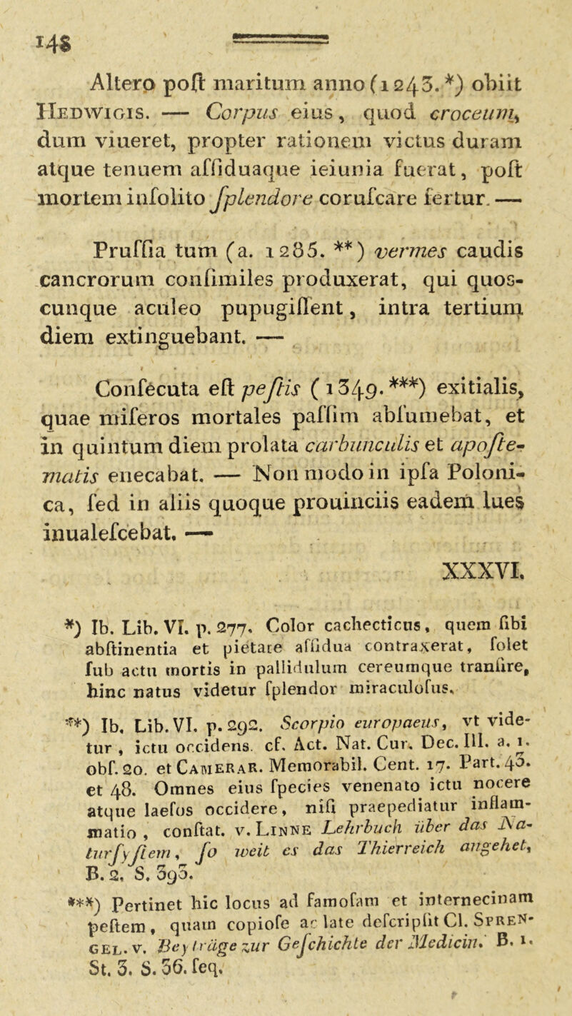 i'4$ Altero pofl: maritum anno (1243.*) obiit Hedwigis. — Corpus eius, quod croceum\ dum viueret, propter rationem victus duram atque tenuem affiduaque ieiunia fuerat, poft mortem infolito Jptendore corufcare fertur. — Pruffia tum (a. 1285. **) vermes caudis cancrorum confhmles produxerat, qui quos- cunque aculeo pupugiffent, intra tertium diem extinguebant. — » • . * » Confecuta e&peftis (1349.***) exitialis, quae miferos mortales paffim ablumebat, et in quintum diem prolata carbunculis et apofte- matis enecabat. — Non modo in ipfa Poloni- ca, fed in aliis quoque prouinciis eadem lues inualefcebat, —- XXXVI. *) Ib. Lib. VI. p. 277. Color cachecticus, quem libi abftinentia et pietate affjdua contraxerat, foiet fub actu mortis in pallidulum cereumque traniire, hinc natus videtur fplendor miraculofus. **) Ib. Lib. VI. p. 292. Scorpio europaeus, vt vide- tur , ictu occidens, cf. Act. Nat. Cur. Dec. IU. a. \% obf. 2o. et CatvieRaR. Memorabit. Cent. 17. Part. 40. et 48. Omnes eius fpecies venenato ictu nocere atque laefos occidere, nili praepediatur inflam- matio, conflat. v.Linne Lehrbuch iiber das JSa- turfy /Iem, fo weit cs das Thierreich angehet, B. 2, S. 390. ***) Pertinet hic locus ad famolam et internecinam peftem, quam copiofe ac late defcripflt Cl. SpreN- gel.v. Beylrcigezur Gefchichte der Mediciiu B. 1. 5t. 3. 5.56. feq.