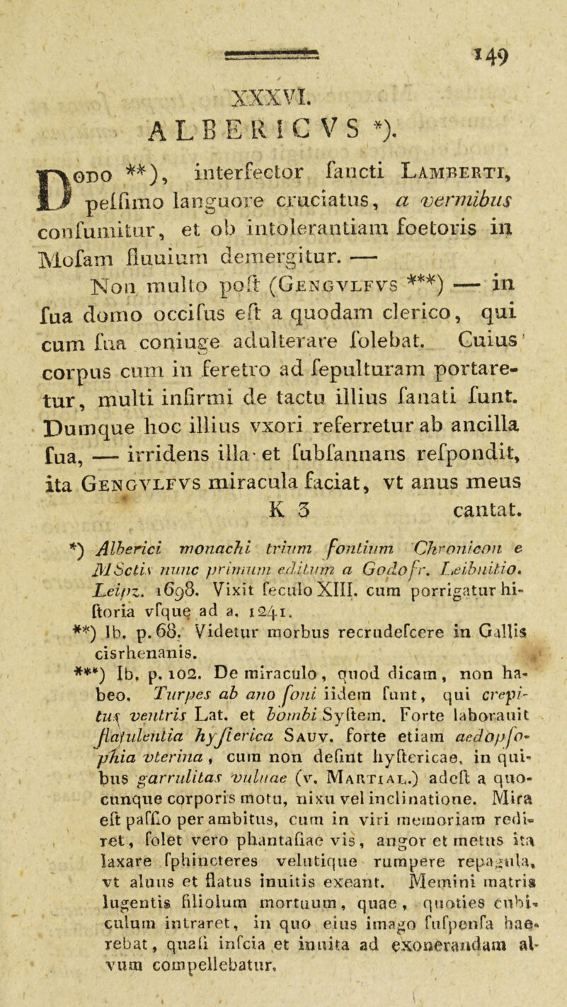 H9 XXXVI. A L B E R I C V S *). Dgbo **), interfector fancti Lamberti, pelfimo languore cruciatus, a vermibus confumitur, et ob intolerantiam foetoris in Mofam fluuium demergitur. — Non mullo poft (Gengvlfvs ***) — in fua domo occifus eft a quodam clerico, qui cum fua coniuge adulterare folebat. Cuius corpus cum in feretro ad fepulturam portare- tur, multi infirmi de tactu illius fanati funt. Dumque hoc illius vxori referretur ab ancilla fua, — irridens illa-et fubfannans refpondit, ita GejSGVLFVS miracula faciat, vt anus meus K 3 cantat. *) Alberici monachi trium fontium Chronicon e MScti\ nunc primum editum a Godofr. L.eibuitio. Leipz. 1698. Vixit feculoXIII. cura porrigatur hi- ftoria vfque ad a, 1241. **) Ib. p.68. Videtur morbus recrudefeere in Gallis cisrhenanis. ***) Ib, p. 102. De miraculo, quod dicarn , non ha- beo. Turpes ab ano foni iidera funt, qui erepi- tu\ ventris Lat. et bombi Syftem. Forte laborauit flatulentia hyjierica Sauv. forte etiam acdopfo- phia vlerina , cura non defxnt hyftericae, in qui- bus garrulitas vuluae (v. Martial.) adeft a quo- cunque corporis motu, nixu vel inclinatione. Mira eft pafflo per ambitus, cum in viri memoriam redi- ret, folet vero phantafiae vis, angor et metus ita laxare fphincteres velutique rumpere repagula, vt aluus et flatus inuitis exeant. Memini matris lugentis filiolum mortuum, quae, quoties cubi- culum intraret, in quo eius imago fufpenfa hae- rebat, quali infeia et iuuita ad exonerandam al- vum compellebatur. 1