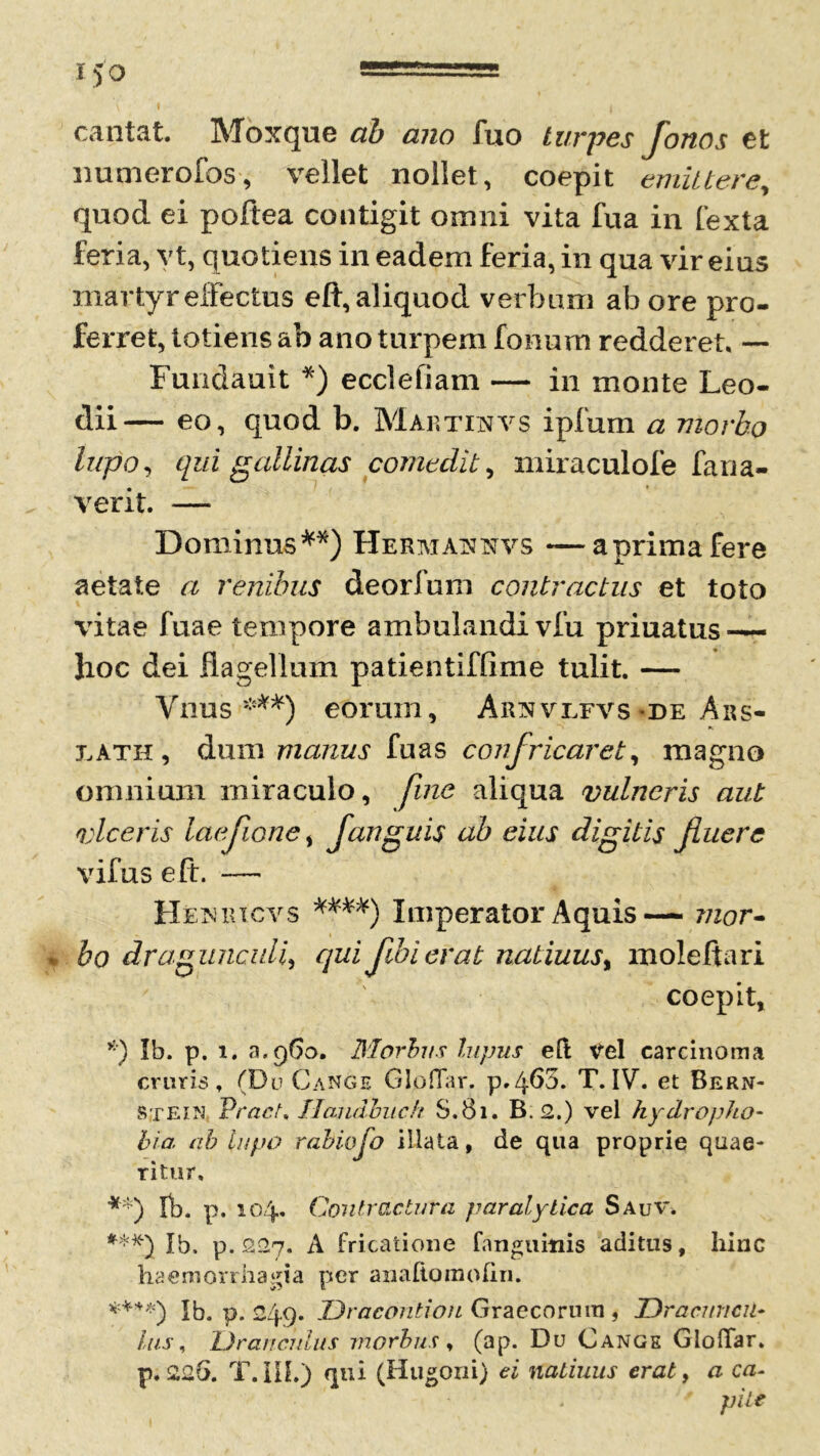 cantat Moxque ab ano fuo turpes fonos et numerofos, vellet nollet, coepit emittere, quod ei poftea contigit omni vita fua in fexta feria, yt, quotiens in eadem feria, in qua vir eius martyr effectus eft, aliquod verbum ab ore pro- ferret, totiens ab ano turpem Ionum redderet. — Fundauit *) ecclefiam — in monte Leo- dii — eo, quod b. Map.tinvs ipfum a morbo lupo, qui gallinas comedit, miraculofe fana- verit. — Dominus**) Herataxxvs —aprimafere aetate a renibus deorfum contractus et toto vitae fuae tempore ambulandi vfu priuatus-— hoc dei flagellum patientiffime tulit. — Ynus ***) eorum, Arnvlfvs-de Aks- j.ath , dum manus fuas confricaret, magno omnium miraculo, fine aliqua vulneris aut viceris laefione, fanguis ab eius digitis fuere vifus eft. — Hetuucvs ***'*) Imperator Aquis— mor- bo dragunculi, qui fbierat natiuus% moleftari coepit, *) Ib. p. i. a.960. Morbus lupus elt Vel carcinoma cruris, (Du Cange GIolTar. p.4^3. T. IV. et Bern- Stein VracU Ilandbuch S.81. B. 2.) vel hydropho- bia ab lupo rabiofo illata, de qua proprie quae- ritur, **) fb. p. 104. Contractura paralytica Sauv. ***) Ib. p. 227. A fricatione fanguitiis aditus, hinc haemorrhagia per anafipmolin. *+**) Ib. p. 249. Dracontion Graecorum , Dracuncu- lus, Dranculus morbus, (ap. Du Cange GIolTar. p. 226. T.m.) qui (Hugoni) ei natiuus erat, a ca- pite