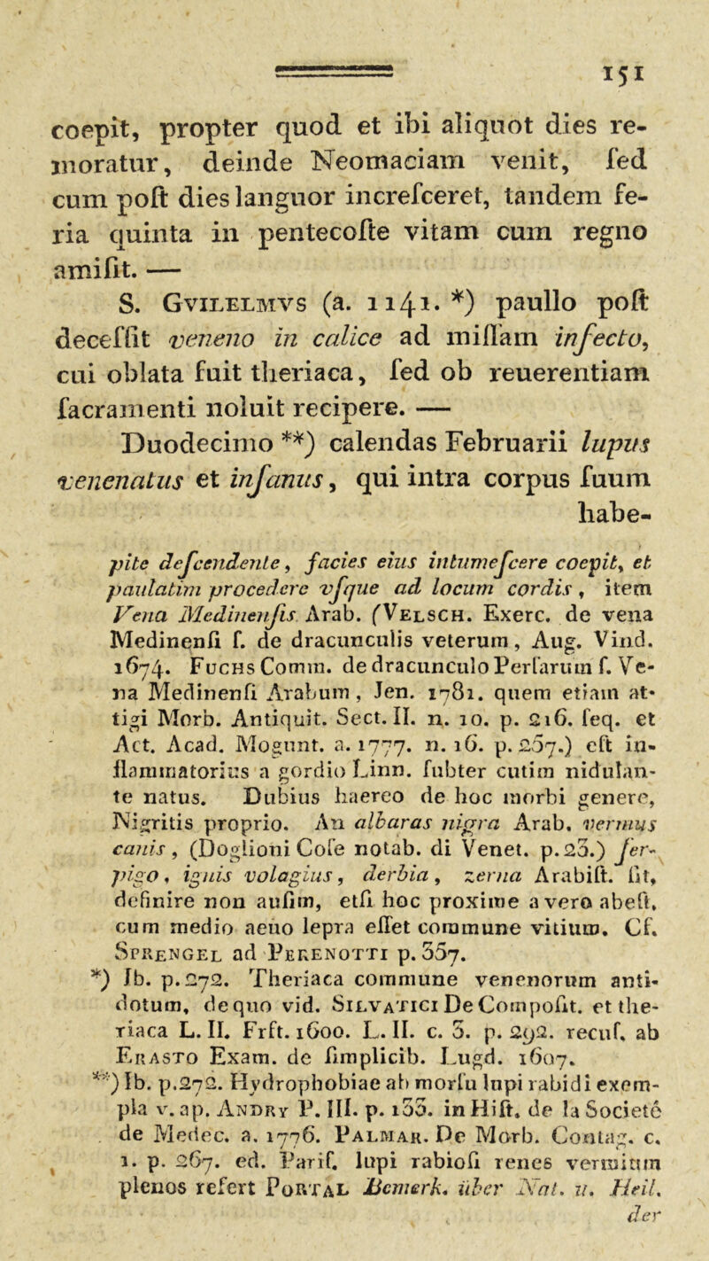 coepit, propter quod et ibi aliquot dies re- moratur, deinde Neomaciam venit, fed cum poft dies languor increfceret, tandem fe- ria quinta in pentecofte vitam cum regno amifit. — S. Gvilelmvs (a. 1141« *) paullo poft deeeffit veneno in calice ad miflam infecto, cui oblata fuit theriaca, fed ob reuerentiam facramenti noluit recipere. — Duodecimo **) calendas Februarii lupus venenatus et infamts, qui intra corpus fuum habe- pite defeendente, facies eius intumescere coepit y et paulatim procedere vfque ad locum cordis , item Vena Medinenfis. Arab. (Velsch. Exerc. de vena Medinenfi f. de dracunculis veterum, Aug. Vind. 1674* FucHsComm. de dracunculo Per larum f. Ve- na Medinenfi Arabum, Jen. 1781. quem etiam at* tigi Morb. Antiquit. Sect. II. n. 10. p. 216. feq. et Act. Acad. Mogiuit. a. 1777. n. 16. p. 207.) eft in- flammatorius a gordio Linn. fubter cutira nidutan- te natus. Dubius haereo de hoc morbi genere, JVigritis proprio. An albaras nigra Arab. vernius canis , (Doglioni Cofe notab. di Venet. p.2o.) fer- pigo, ignis volagius, derbia, zerna Arabili. fit, definire non aufim, etfi hoc proxime averoabefh cum medio aeuo lepra ellet commune vitium. Cf. Sprengel ad Perenotti p. 557. *) Jb. p.272. Theriaca commune venenorum anti- dotum, de quo vid. Silvatici De Compotit, et tlie- riaca L. II. Frft. 1600. L. II. c. 5. p. 292. recuf. ab Erasto Exam. de fimplicib. Lugd. 1607. **) Ib. p.272. Hydrophobiae ab morlu lupi rabidi exem- pla v. ap. Andry P. III. p. 100. inHift. de !a Societe de Medec. a. 1776. Palmar. De Morb. Contag. c. 1. p. 267. ed. Parif. lupi rabiofi renes vermium plenos refert PoRTal Hcmerk. uber Nat. u. HeiL , der