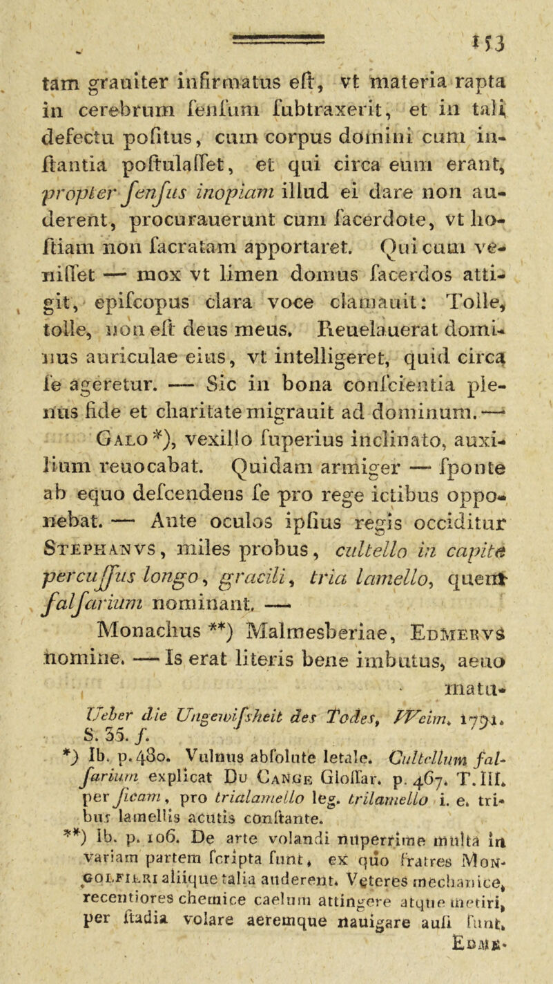 tam grauiter infirmatus eft, vt materia rapta in cerebrum feiifium fubtraxerit, et in tali, defectu politus, cum corpus domini cum in- itantia poftulalfiet, et qui circa eum erant, propter-fenfus inopiam illud ei dare non au- derent, procurauerunt cum facerdote, vt ho- friam non facratam apportaret. Qui cum ve- xiiffet — mox vt limen domus faderdos atti- git, epifcopus clara voce clamauit: Tolle, tolle, non eft deus meus. Reuelauerat domi- nus auriculae eius, vt intelligeret, quid circa fe ageretur. — Sic in bona conficientia ple- nus fide et charitate migrauit ad dominum.—1 Galo*), vexillo fuperius inclinato, auxi- lium reuocabat. Quidam armiger — fiponte ab equo defcendeus fe pro rege ictibus oppo- nebat. — Ante oculos iplius regis occiditur Stephanvs, miles probus, cultello in capite percujjus longo, gracili > tria lamello, quertf* falfavium nominant, — Monachus **) Malmesberiae, EdMervS nomine. —Is erat literis bene imbutus, aeuo mata- Ueter die Ungewifsheit des Todes, PFeim, S. 35./. *) Ib. p.43o. Vulmis abfolutb letale* Cultellum fal* farium explicat Du Cance Gioflar. p. 467. T.IIE per ficarn, pro trialamello leg. trilamelLo i. e. tri- bu? lamellis acutis conftante. **) h>. p. 106. De arte volandi nuperrime multa in variam partem fcripta funt, ex quo fratres Mon- «olfijlri aliique talia auderent. Veteres mechanice, recentiores checnice caelum attingere atqtie metiri, per ftadia. volare aeremque riauigare auli funt, Eoulii.