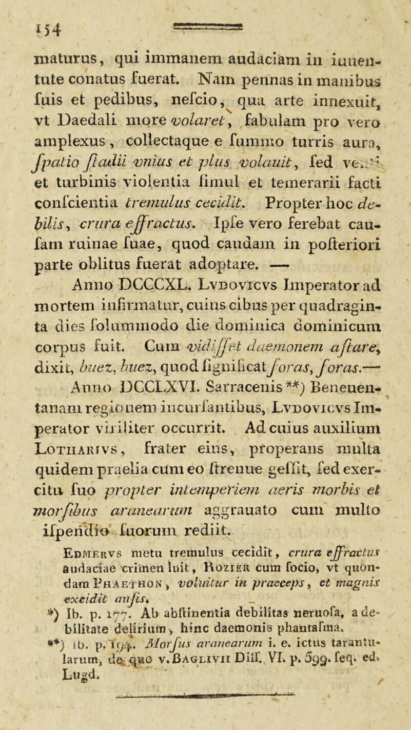 maturus, qui immanem audaciam in iuuen- tute conatus fuerat. Nam pennas in manibus fuis et pedibus, nefcio, qua arte innexuit, vt Daedali more volaret, fabulam pro vero amplexus , coliectaque e fummo turris aura, Jpatio fi adii vnius et plus volauit, fed ve*;' * et turbinis violentia limul et temerarii facti confcientia tremulus cecidit. Propter hoc de- bilis , crura effractus. Ipfe vero ferebat cau- fam ruinae fuae, quod caudam in pofteriori parte oblitus fuerat adoptare. — Anno DCCCXL. Lvbovicvs Imperator ad mortem infirmatur, cuius cibus per quadragin- ta dies folummodo die dominica dominicum corpus fuit. Cum <vidi(jet daemonem aftare, dixit, buez, buez, quod ligniiicatforas, foras.— Anno DCCLXVI. Sarracenis **) Beneuen- tanani regionem incuriantibus, Lvdovicvs Im- perator viriliter occurrit. Ad cuius auxilium Lotiiarivs, frater eius, properans rnulta quidem praelia cum eo Itrenue geffit, fed exer- citu fuo propter intemperiem aeris morbis et morfthus aranearum aggrauato cum inulto ifpendio fuorum rediit. EdMErvs metu tremulus cecidit, crura effractus audaciae crimen luit, Hozier cum focio, vt quon- dam Phaethon, vallatur in praeceps, et magnis excidit aujis. Ib. p. 1*77. Ab abllinentia debilitas neruofa, a de^ bilitate delirium , hinc daemonis phantafma. **) tb. p. 194. Morfus aranearum i. e. ictus taranttt* larum, qwo v.Baglivii Diif. VI. p. 699. feq. ed> Lu&d.