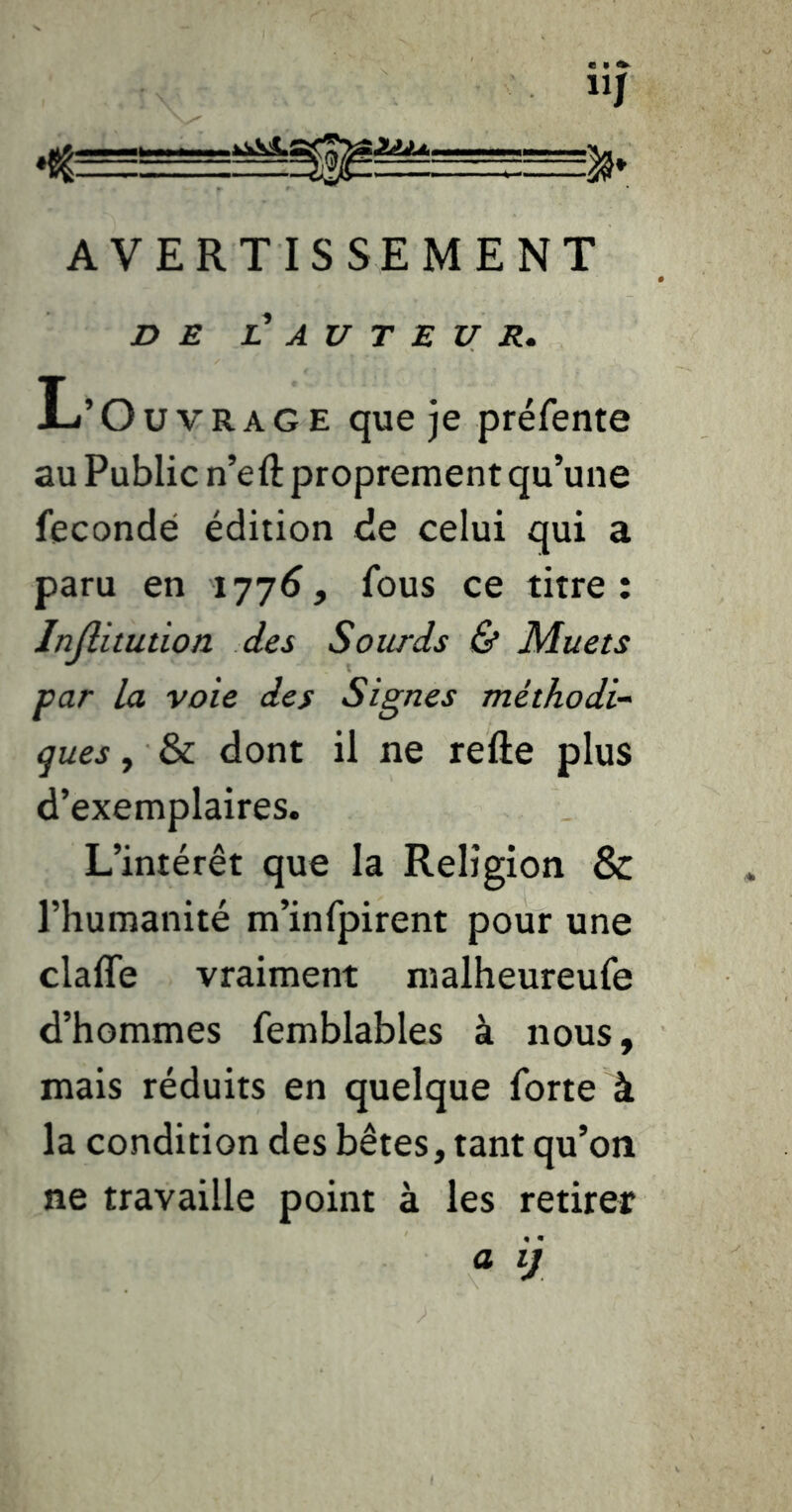 llj AVERTISSEMENT DE l! AU T E U R. L’ Ouvrage que )e préfente au Public n’eft proprement qu’une fécondé édition de celui qui a paru en 177^, fous ce titre: Injlitution des Sourds & Muets par la voie des Signes méthodi- ques , & dont il ne refte plus d’exemplaires. L’intérêt que la Religion & l’humanité m’infpirent pour une claffe vraiment malheureufe d’hommes femblables à nous, mais réduits en quelque forte à la condition des bêtes, tant qu’on ne travaille point à les retirer