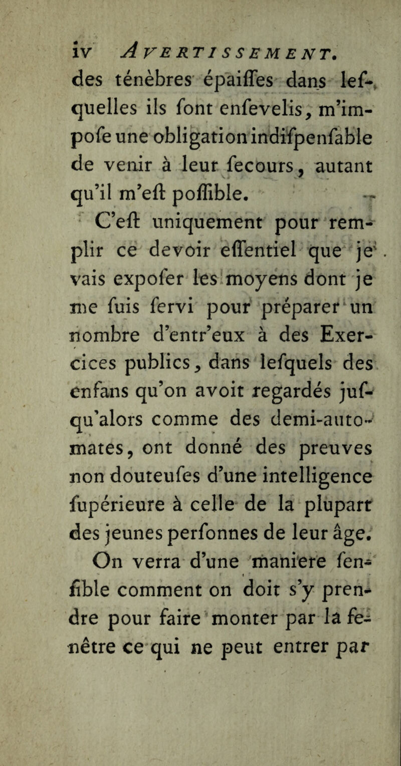 îv Averti ssEMENT. des ténèbres épaiffes dans lef-, quelles ils font enfevelis, m’im- pofe une obligation indifpenfable de venir à leur fecours, autant qu’il m’eft poffible. C’eft uniquement pour rem- plir ce devoir effentiel que je' vais expofer les moyens dont je me fuis fervi pour préparer un nombre d’entr’eux à des Exer- cices publics, dans lefquels des enfans qu’on avoir regardés juf- qu’alors comme des demi-auto- mates, ont donné des preuves non douteufes d’une intelligence fupérieure à celle de la plupart des jeunes perfonnes de leur âge. On verra d’une maniéré fen- fîble comment on doit s’y pren- dre pour faire monter par la fe- nêtre ce qui ne peut entrer par