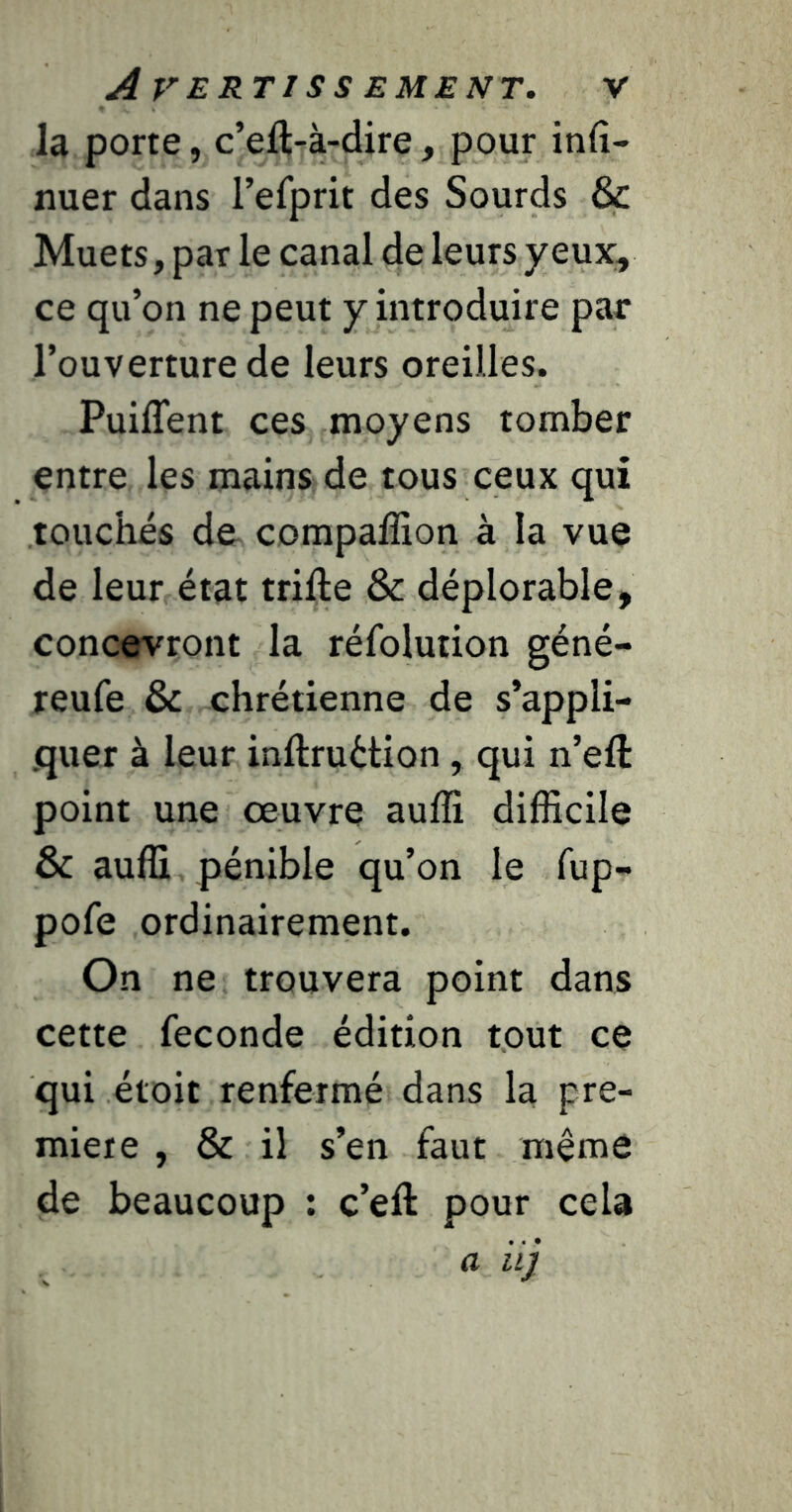 la porte, c’eflTà-dire, pour infî- nuer dans l’efprit des Sourds & Muets, par le canal de leurs yeux, ce qu’on ne peut y introduire par l’ouverture de leurs oreilles. Puiffent ces moyens tomber entre les mains de tous ceux qui touchés de compaffion à la vue de leur état trifte & déplorable, concevront la réfolution géné- reufe & chrétienne de s’appli- quer à leur inftruétion, qui n’eft point une œuvre auffî difficile & auffi pénible qu’on le fup- pofe ordinairement. On ne trouvera point dans cette fécondé édition tout ce qui étoit renfermé dans la pre- mière , & il s’en faut même de beaucoup : c’eft pour cela a iij