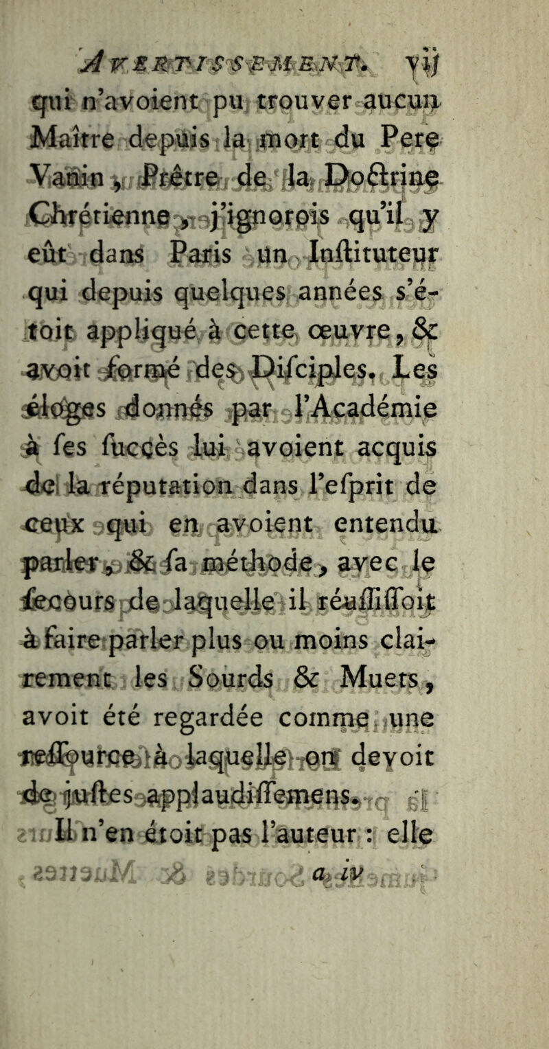 Â r. M yi; qiiï n’avoient pu trouver aucui^ Maître depuis la lUiort du Perç Vaiiin ji; (Pf^r©rde; ;Cli(rptienne^j,v:ijIigporpis qu’i(, ,y eût dans Paris un ylnftitutepr qui depuis quelques années s’é^ toit appliqué, à cette, œuvre, & 4iV)e)it î^riUjé de^|]^i^cipJes, Les fdoun^s par l’Académie A les fticuès lui a voient acquis la réputation dans l’efprit de ^re^x qui en avoient entendu partleftÿaj&/a 0iéilîpde> avec le ^eoUurs |;deolaquelle il réuffiflbïj: iifaire parler plus ou moins clai- rement les Sourds & Muets, avoit été regardée comrnefjune lWifl^«im'làoiaqiueyie}7qr| deyoit lie) ^juHes jappl audîlîemens*.. ji , E n’en éioit pas l’auteur : elle