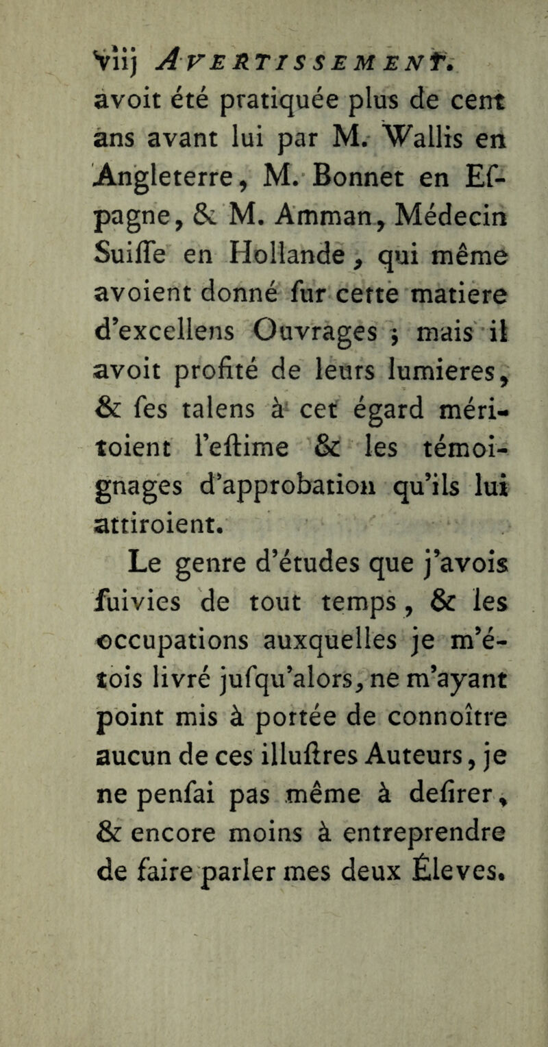 VÎij AVERTISSEMENf, avoit été pratiquée plus de cent ans avant lui par M. Wallis en Angleterre, M. Bonnet en Ef- pagne, & M. Amman , Médecin SuilTe en Hollande, qui même avoient donné fur cette matière d’excellens Ouvrages j mais il avoit profité de leurs lumières, & fes talens à- cet égard méri- toient l’eftime & les témoi- gnages d’approbation qu’ils lui attiroient. Le genre d’études que j’avois fuivies de tout temps , & les occupations auxquelles je m’é- tois livré jufqu’alors, ne m’ayant point mis à portée de connoître aucun de ces illufires Auteurs, je ne penfai pas même à defirer » & encore moins à entreprendre de faire parler mes deux Éleves.