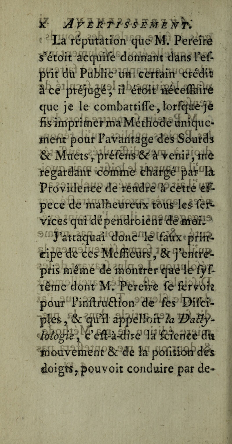 if K' ^ La réputation queM. Pereîré s’étoit àcquife donnant dans l’ef^ pHt dit Publié^tin itrèrtariVMii^é'diiB 3'^ét6îP^àséfee!fe'ÎVé que je le combattiffe, lorfqfe-jè fis impriftier ma Méthode unii^ue* ment pour l’avantage des Sdulds & Muets , préfens''&' ^ Venif regardant éëmàï4 Providence de tettdreli^'cèlté pece de malheureux tous vices qui déperidroierit îîê^âii^ J’attaquai doné^d^vfàèx'-ptMr^ cipe de ces Méfiiétif^y^&^j^ntté^- pfis même de montrèr t^tiêd^i^f^ tême dont M. Pereîre fe férvôlî pour Pinftrtrêifon de fes Difiti- pféS mk appdlteiP^a tnouvement & dé fo pofiîitâr'd^i: doigts y pouvoir conduire par de-