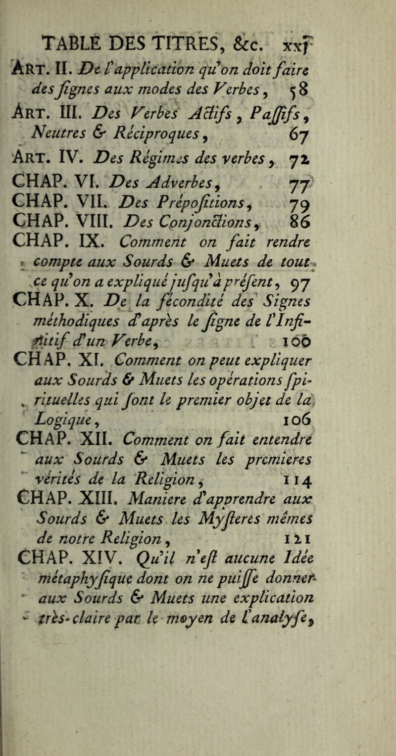 TABLÉ DES TITRES, Sec. xxf Art. II. Dt l'application quon doit faire des flânes aux modes des Verbes, ç 8 Art. III. Des Verbes Actifs ^ Pafffs^ entres & Réciproques, 67 Art. IV. Des Régimes des verbes , 72. CHAP. VI. Des Adverbes^ 77 CH AP. VIL Des Prépojîtions, 79 CHAP. VlII. Des Cpnjonclions86 CHAP. IX. Comment on fait rendre ^ compte aux Sourds & Muets de toutq ce quon a expliqué jufquà préfent, 97 CHAP. X. De la fécondité des Signes méthodiques diaprés le Jigne de tlnfi^ fîitif cTun Verbe ^ lOÔ CHAP. XI. Comment on peut expliquer aux Sourds & Muets les opérations fpi~ ^ rituelles qui font le premier objet de là. Logique^ 106 CHAP. XII. Comment on fait entendre ^ aux Sourds & Muets les premières “ vérités de la Religion, 114 CHAP. XIII. Maniéré Rapprendre aux Sourds 6* Muets les Myjleres mêmes de notre Religion, i i i CHAP. XIV. Qu il nef aucune Idée métaphyjîque dont on ne puiffe donner- ■ aux Sourds & Muets une explication ^ très» claire par le moyen de tanalyfe^