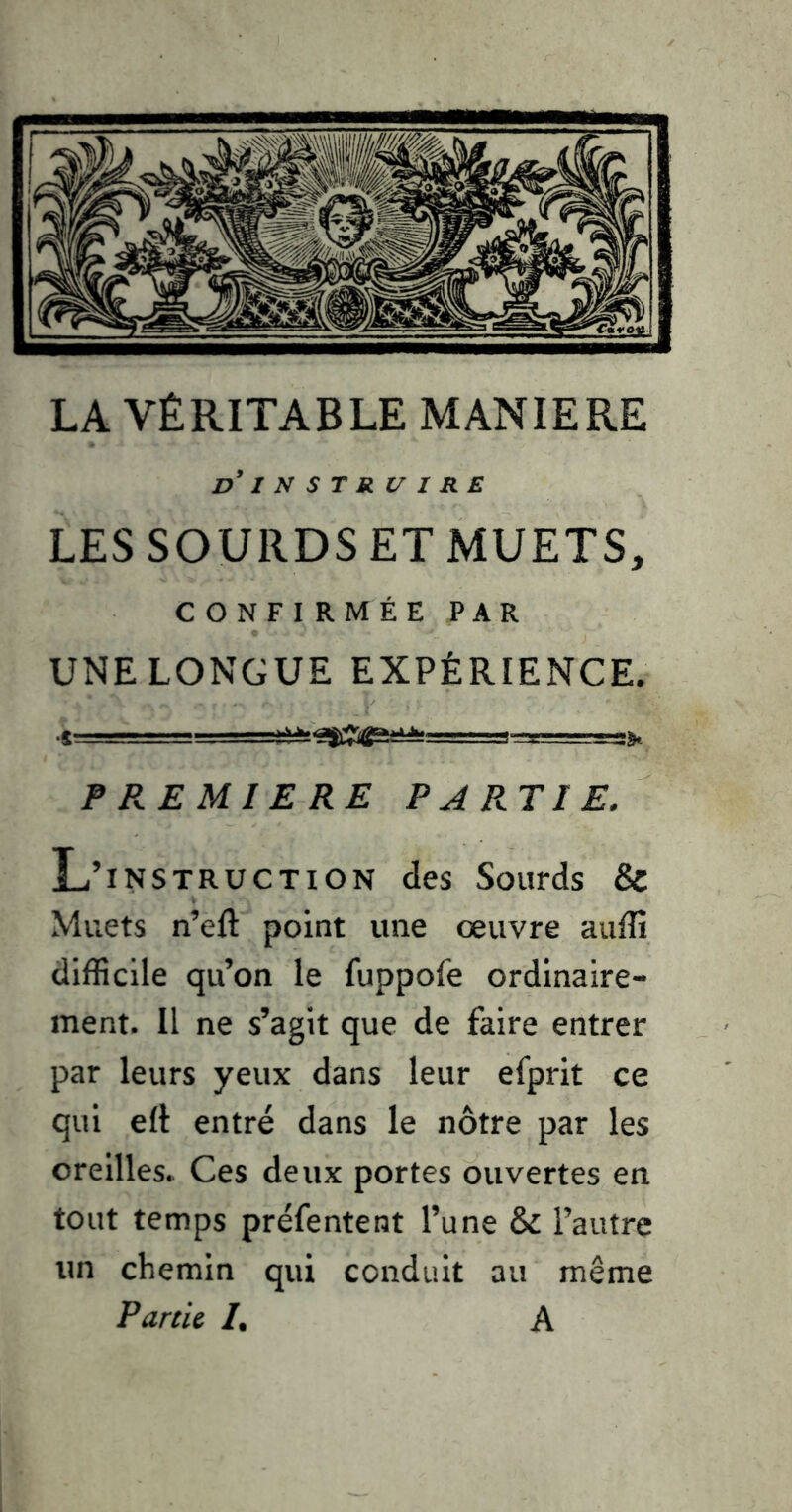 LA VÉRITABLE MANIERE d INSTRUIRE LES SOURDS ET MUETS, CONFIRMÉE PAR UNE LONGUE EXPÉRIENCE. ■t a». PREMIERE PARTIE. L’instruction des Sourds & Muets n’eft point une œuvre auffi difficile qu’on le fuppofe ordinaire- ment. Il ne s’agit que de faire entrer par leurs yeux dans leur efprit ce qui elè entré dans le nôtre par les oreilles. Ces deux portes ouvertes en tout temps préfentent l’une & l’autre un chemin qui conduit au même Farcie I, A