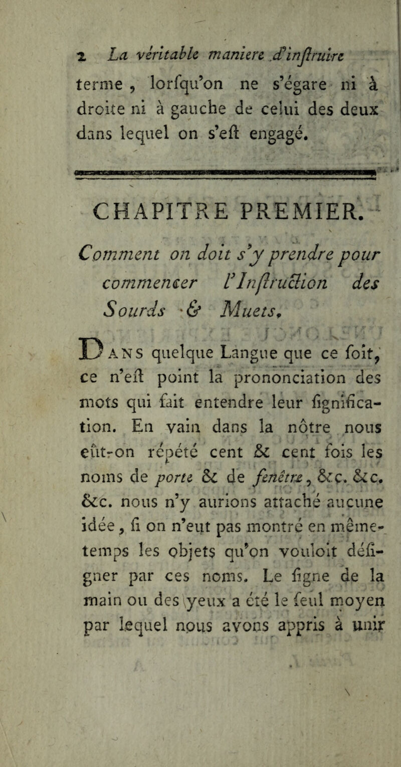 1 La véritable manière .cTinJîruire terme , lorfqu’on ne s’égare ni à droite ni à gauche de celui des deux dans lequel on s’eft engagé. CHAPITRE PREMIER. Comment on doit s’y prendre pour commencer L’Inflruclion des Sourds ■& Muets^ D ANS quelque Langue que ce foît, ce n’eft point la prononciation des mots qui fait entendre leur lignifica- tion. En vain dans la nôtre nous eiitron répété cent & cent fois les noms de porte ôc de fenêtre^ 6t.ç. &c. &c. nous n’y aurions attaché aucune idée, fi on n’eut pas montré en même- temps les objets qu’on vouloit défî- gner par ces noms. Le figne de la main ou des yeux a été le feul moyen par lequel nous avons appris à unif