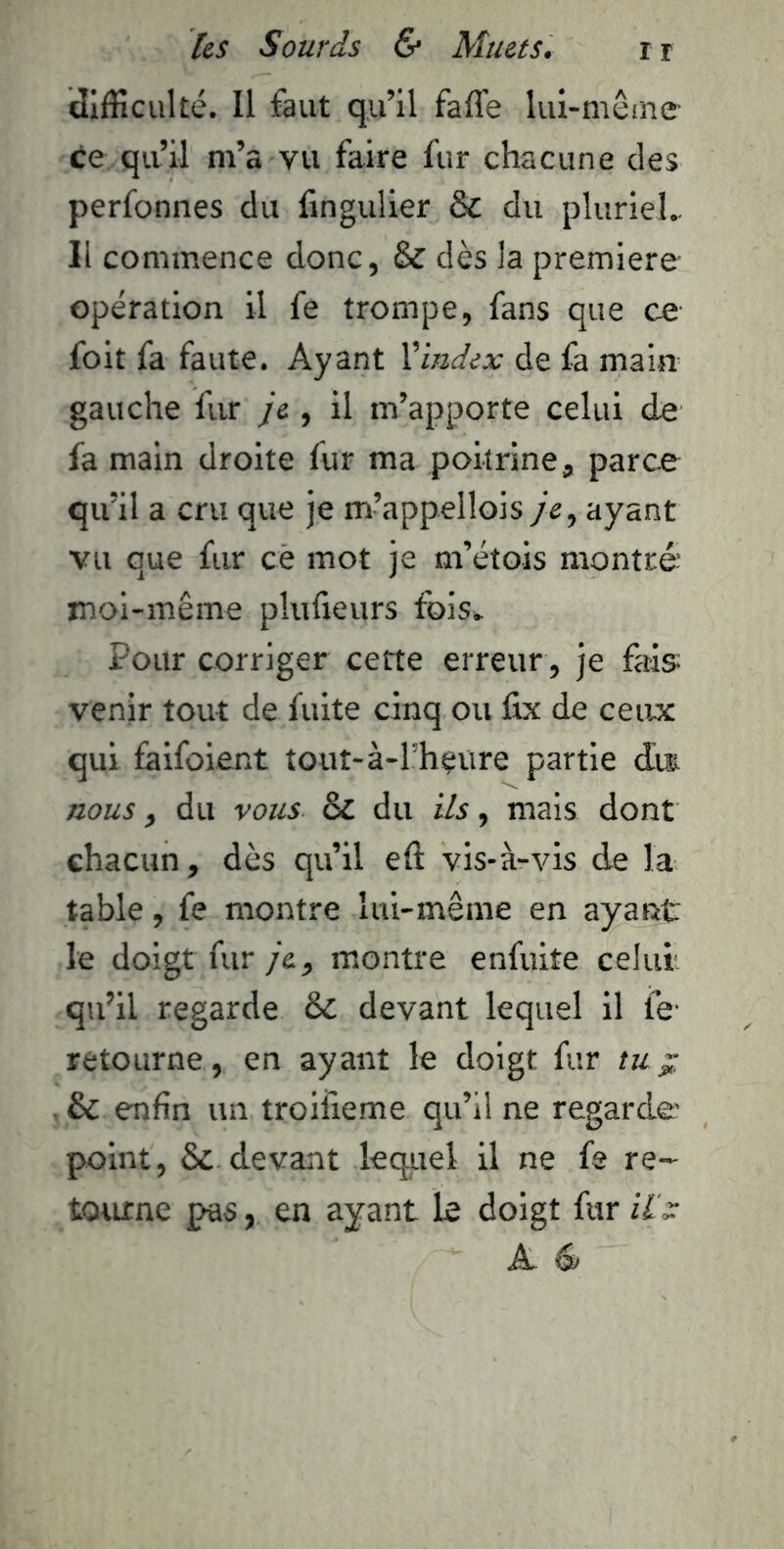difficulté. Il faut qu’il faffe lui-mêine ce qu’il m’a vu faire fur chacune des perfonnes du fingulier & du pluriel.. Il commence donc, & dès la première opération il fe trompe, fans que ce foit fa faute. Ayant Xindex de fa main gauche fur /e , il m’apporte celui de fa main droite fur ma poitrine, parce qu’il a cru que je m’appellois je^ ayant vu que fur cè mot je m’étois montré moi-même plufieurs fois». Pour corriger cette erreur , je fais venir tout de fuite cinq ou fix de ceixx qui faifoient tout-à-l’h^iire partie dm nous, du vous & du ils, mais dont chacun, dès qu’il eft vis-à-vis de la table, fe montre lui-même en ayant le doigt fur je, montre enfuite celui. qu’il regarde & devant lequel il le' retourne, en ayant le doigt fur tu ^ & enfin un troiiieme qu’il ne regarde point, & devant lequel il ne fs re- tQtune pas, en ayant le doigt fur Ht: A.