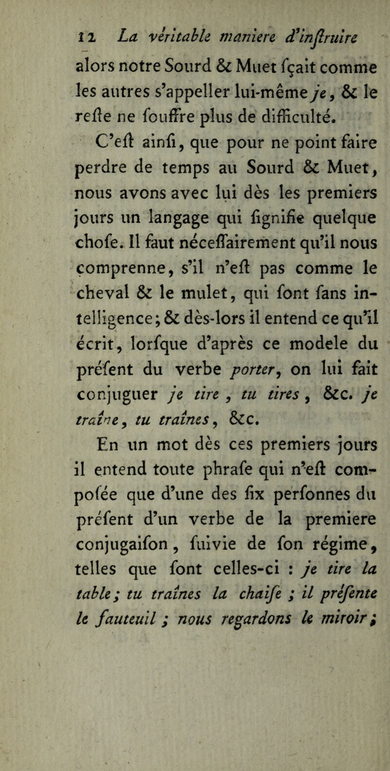 alors notre Sourd & Muet fçait comme les autres s’appeller lui-même je, & le relie ne fouffre plus de difficulté. C’ell ainfi, que pour ne point faire perdre de temps au Sourd & Muet, nous avons avec lui dès les premiers jours un langage qui lignifie quelque chofe. Il faut néceffairement qu’il nous comprenne, s’il n’ell pas comme le cheval & le mulet, qui font fans in- telligence; & dès-lors il entend ce qu’il écrit, lorfque d’après ce modèle du préfent du verbe porter, on lui fait conjuguer je tire , tu tires, &c. je traîne, tu traînes, Scc. En un mot dès ces premiers jours il entend toute phrafe qui n’ell com- pofée que d’une des lix perfonnes du préfent d’un verbe de la première conjugaifon, fuivie de fon régime, telles que font celles-ci : je tire la table; tu traînes la chaife ; il préfente le fauteuil ; nous regardons le miroir;