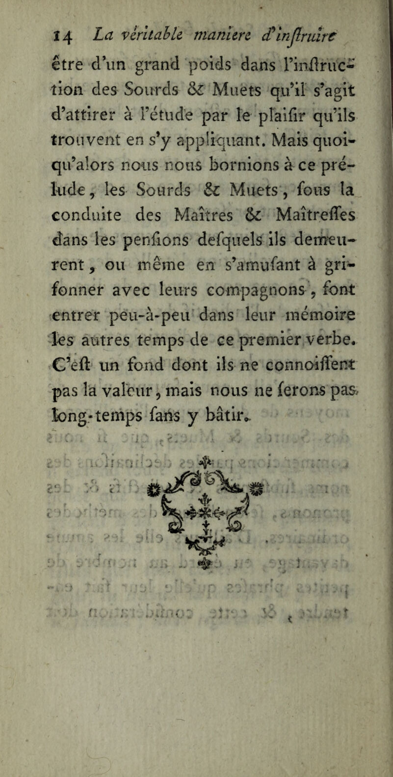 être d’un grand poids dans rinüriic- tion des Soirrds & Muets qu’il s’agit d’attirer à l’étude par le pîaifir qu’ils trouvent en s’y appliquant. Mais quoi- qu’alors nous nous bornions à ce pré- lude, les Sourds & Muets , fous la conduite des Maîtres & Maîtreflês dans les penfions defquels ils detneu- rent, ou même en s’amufant à gri- fonner avec leurs compagnons , font entrer peu-à-peu dans leur mémoire lés autres temps de ce premier verbe. C’eft un fond dont ils ne connoiffent pas la valeur, mais nous ne ferons pas long-temps fans y bâtir.. •Ir V