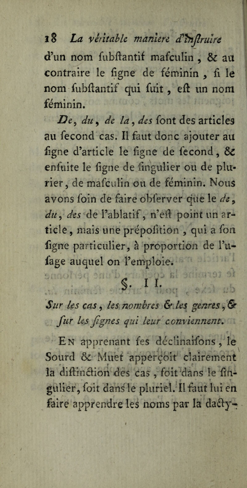 d’un nom fubftantif mafculin , & au contraire le ligne de féminin , fi le nom fubftantif qui fuit, eft un nom féminin. du, de la ^ des font des articles au fécond cas. Il faut donc ajouter au figne d’article le ligne de fécond, & enfuite le figne de fingulier ou de plu- rier, de mafculin on de féminin. Nous avons foin de faire obferver que le de^ du.) des àç l’ablatif, n’efi point un ar- ticle , mais une prépofition , qui a fon figne particulier, à proportion de l’u- fage auquel on l’emploie. §. II. Sur les cas, les nombres & les genres, & fur les fignes qui leur conviennent. En apprenant fes décÜnaifons, le Sourd & Muet appérçbit clairement la diftinélion des cas , foit dans le fîh- gulier, foit dans le pluriel. Il faut lui en faire apprendre les noms par la dafty-