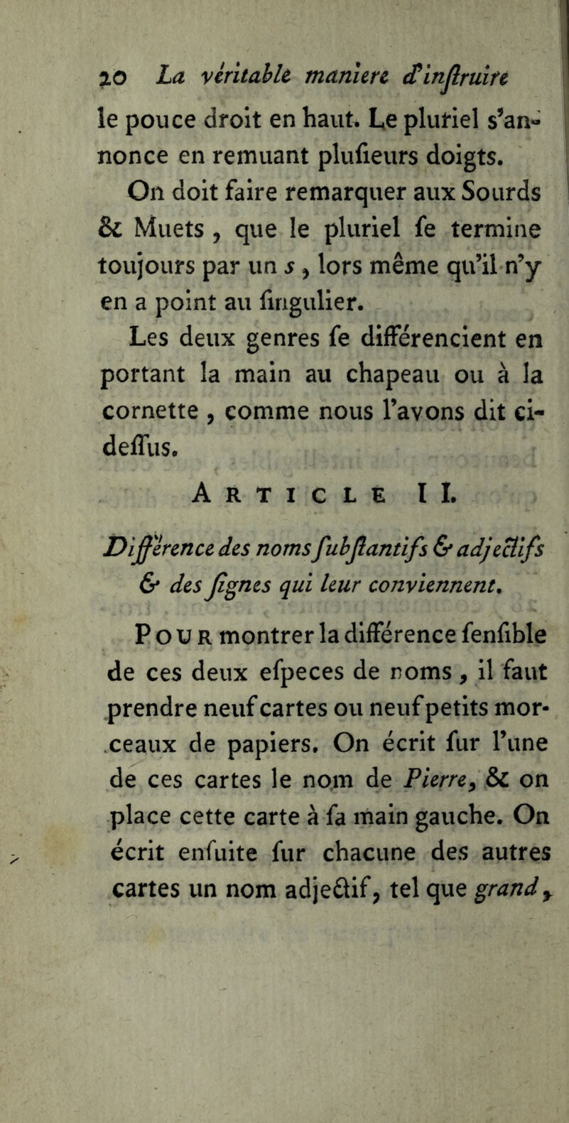 le pouce droit en haut. L,e pluriel s’an» nonce en remuant plufieurs doigts. On doit faire remarquer aux Sourds & Muets , que le pluriel fe termine toujours par un s, lors même qu’il n’y en a point au fingulier. Les deux genres fe différencient en portant la main au chapeau ou à la cornette , comme nous l’avons dit ci- delTus. Article II. Différence des noms fubjîantifs & adjectifs & des figries qui leur conviennent. Pour montrer la différence fenfible de ces deux efpeces de noms , il faut prendre neuf cartes ou neuf petits mor- ceaux de papiers. On écrit fur l’une de ces cartes le nom de Pierre, & on place cette carte à fa main gauche. On écrit enfuite fur chacune des autres cartes un nom adjeélif, tel que grande