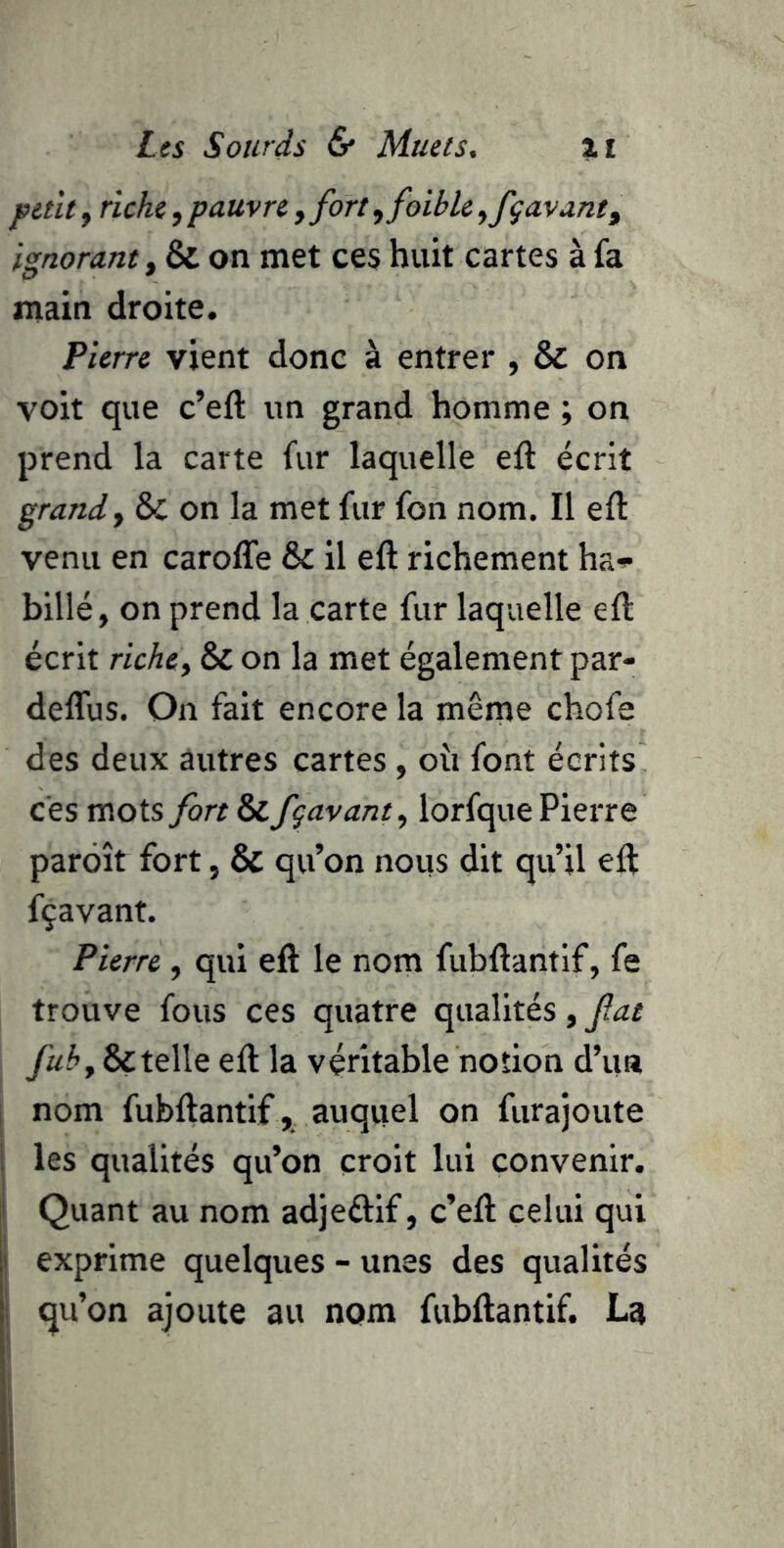 petit, riche, pauvre, fort, foible ^fgavant^ ignorant, & on met ces huit cartes à fa main droite. Pierre vient donc à entrer , & on voit que c’eft un grand homme ; on prend la carte fur laquelle eft écrit grand y & on la met fur fon nom. Il efl: venu en caroffe & il eft richement ha-i- billé, on prend la carte fur laquelle eft écrit riche, & on la met également par- deflus. On fait encore la même chofe des deux autres cartes, oîi font écrits ces mots fort & fgavant, lorfque Pierre parôît fort, & qu’on nous dit qu’il eft fçavant. Pierre , qui eft le nom fubftantif, fe trouve fous ces quatre qualités, fat 6çtelle eft la véritable notion d’un nom fubftantif, auquel on furajoute les qualités qu’on croit lui convenir. Quant au nom adjeélif, c’eft celui qui exprime quelques - unes des qualités qu’on ajoute au nom fubftantif. La