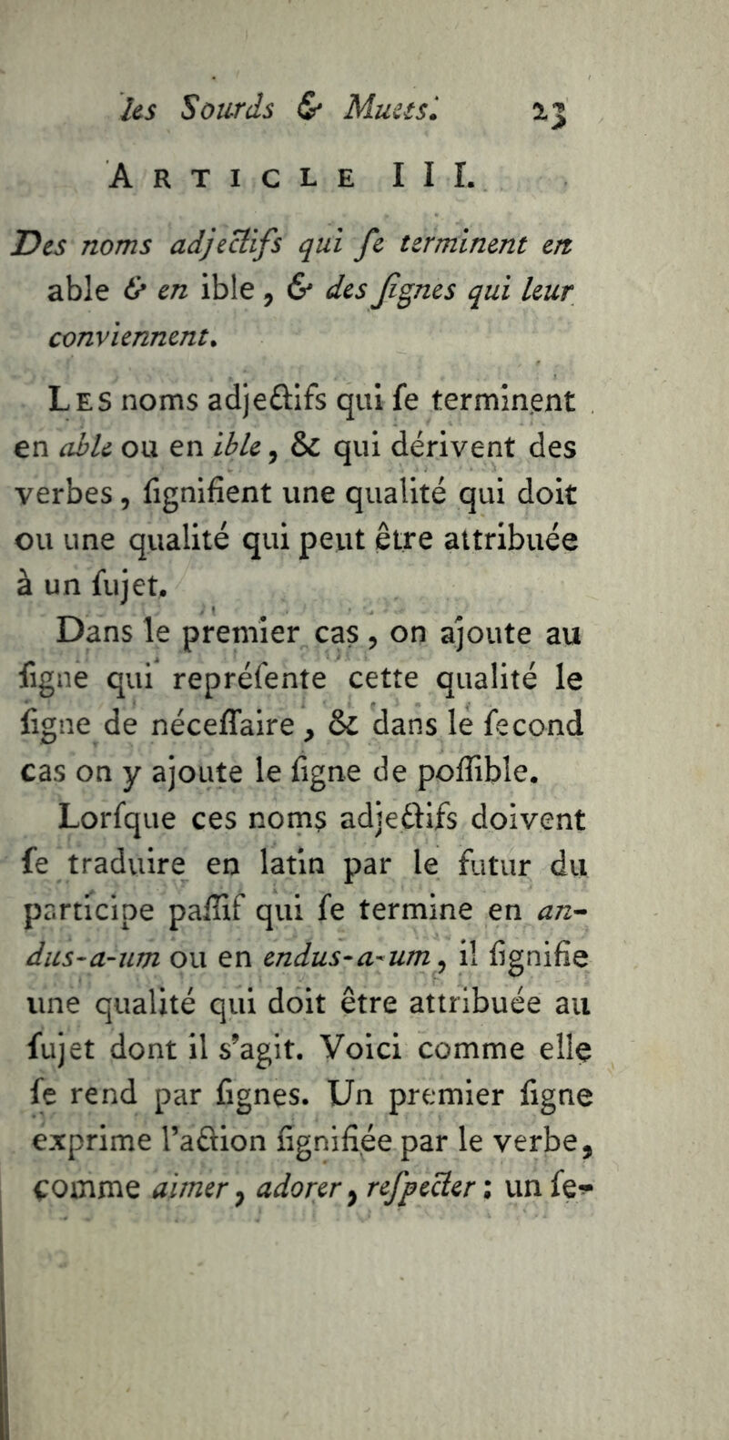 Article II L Des noms adjectifs qui fe terminent en able & en ibie , & des Jignes qui leur conviennent. Les noms adjeflifs qui fe terminent en aile ou en ible, & qui dérivent des verbes, lignifient une qualité qui doit ou une qualité qui peut être attribuée à un fujet. Dans le premier cas , on ajoute au ligne qui repréfente cette qualité le ligne de néceffaire , & dans le fécond cas on y ajoute le ligne de polîible. Lorfque ces noms adjeftifs doivent fe traduire en latin par le futur du participe palîif qui fe termine en an- dus-a-um ou en endus~a~um^ il lignifie une qualité qui doit être attribuée au fujet dont il s’agit. Voici comme elle fe rend par fignes. Un premier ligne exprime l’aftion lignifiée par le verbe, comme aimer ^ adorer ^ refpeÜer', un fe^