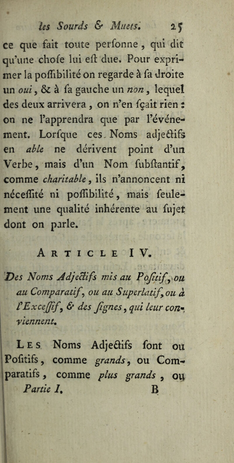 ce que fait toute perfonne , qui dit qu’une chofe lui efl due. Pour expri- mer la poflibilité on regarde à fa droite un oui, & à fa gauche un non, lequel des deux arrivera, on n’en fçait rien : on ne l’apprendra que par l’événe- ment. Lorfque ces- Noms adjeéfifs en able ne dérivent point d’un Verbe, mais d’un Nom fubftantif, comme charitable, ils n’annoncent ni nécelîité ni poflibilité, mais feule- ment une qualité inhérente au fujet dont on parle. Article IV. Des Noms Adjectifs mis au PôJîtifyOti au Comparatif, ou au Superlatif, ou à ÜExcefff, & des Jignes, qui leur con' viennent. Les Noms Adjeâifs font ou Pofitifs, comme grands, ou Com- paratifs , comme plus grands , oij