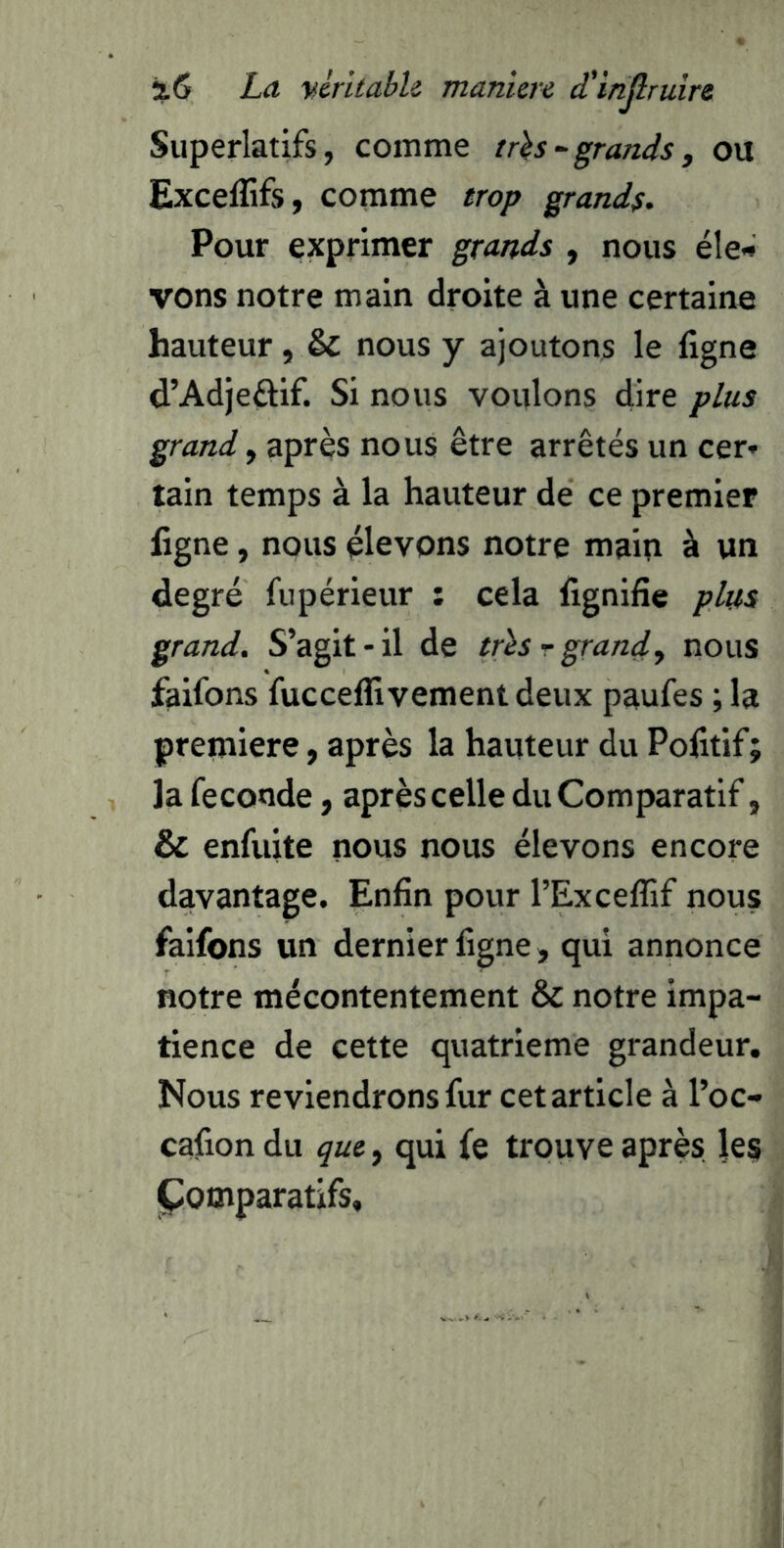 Superlatifs, comme trhgrands, ou Exceflîfs, comme trop grands. Pour exprimer grands , nous éle« vons notre main droite à une certaine hauteur, & nous y ajoutons le ligne d’Adjeûif. Si nous voulons dire plus grand, après nous être arrêtés un cer* tain temps à la hauteur de ce premier ligne, nous élevons notre main à un degré fupérieur : cela lignifie plus grand. S’agit-il de tris r grand', nous faifons fucceflivementdeux paufes ; la première, après la hauteur du Pofitif; la fécondé, après celle du Comparatif, & enfuite nous nous élevons encore davantage. Enfin pour l’Exceflif nous faifons un dernier ligne, qui annonce notre mécontentement & notre impa- tience de cette quatrième grandeur. Nous reviendrons fur cet article à l’oc- cafion du que, qui fe trouve après les Comparatifs,