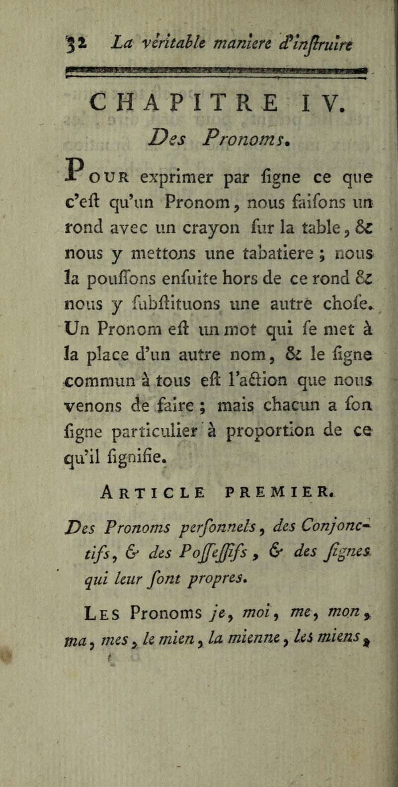 CHAPITRE IV. Des Pronoms* Pour exprimer par ligne ce que c’eft qu’un Pronom, nous faifons un rond avec un crayon fur la table, ôc nous y mettons une tabatière ; nous la pouffons enfuite hors de ce rond 6z nous y fubffituons une autre chofe. Un Pronom eft un mot qui fe met à la place d’un autre nom, & le ligne commun à tous eft l’aftion que nous venons de faire ; mais chacun a fon ligne particulier à proportion de ce qu’il fignilie. Article premier. Des Pronoms perfonnels, des Conjonc^ tïfs, & des PoJfeJJîfs , & des Jîgnes qui leur font propres. Les Pronoms ye, moi^ me y mon y ma J mes , le mien, la mienne, Les miens j