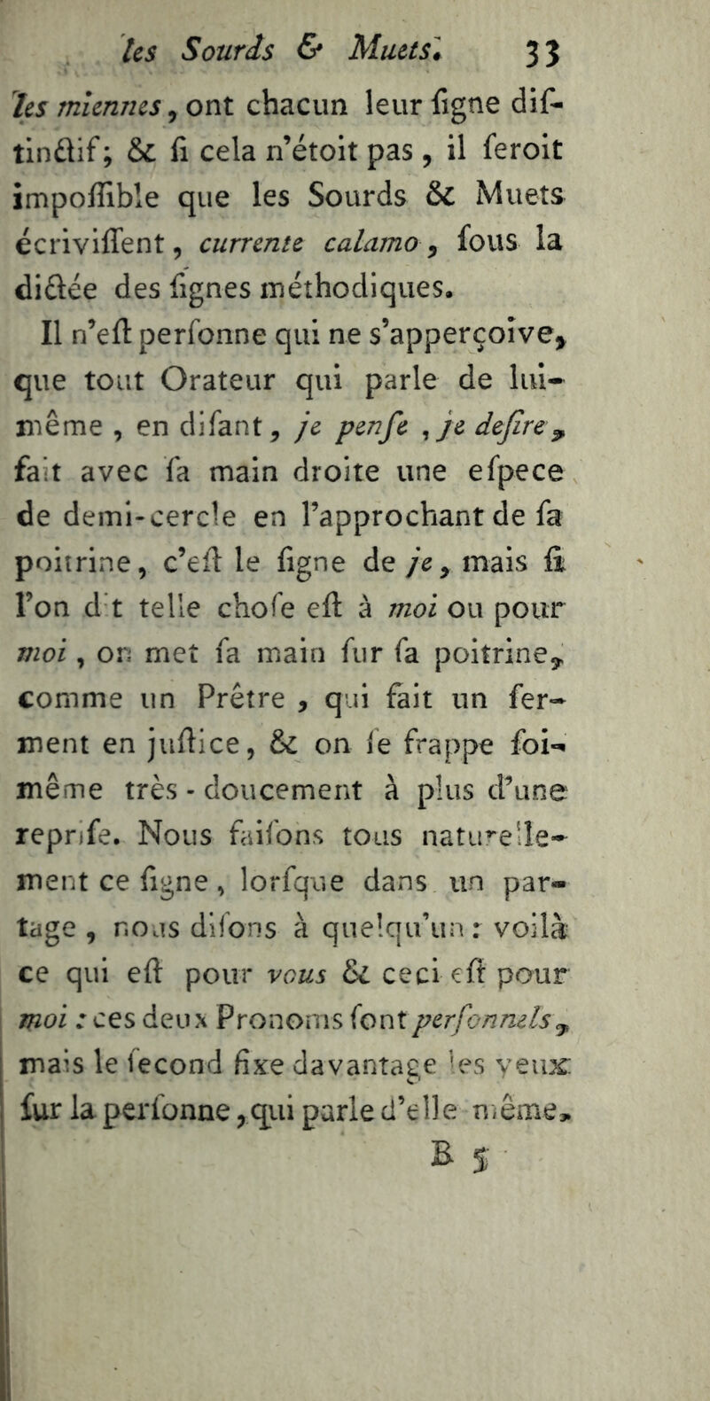 tes miennes, ont chacun leur figne dif- tindif ; & fi cela n’étoit pas , il feroit impofllble que les Sourds & Muets écriviffent, currente calamo ^ fous la didée des fignes méthodiques. Il n’efl: perfonne qui ne s’apperçoîve, que tout Orateur qui parle de lul« même , en difant, je penfe ,je dejire\ fait avec fa main droite une efpece de demi-cercle en l’approchant de fa poitrine, c’ed le figne de je , mais fi l’on d t telle chofe efl à moi ou pour moi, on met fa main fur fa poitrine, comme un Prêtre , qui fait un fer- ment en juflice, & on fe frappe foi- même très - doucement à plus d’une repnfe. Nous faifons tous naturelle- ment ce figne, lorfque dans un par- tage , nous difons à quelqu’un r voilà ce qui efl pour vous &i ceci eft pour moi : ces deux Pronoms (ontperfonnelsy, mais le fécond fixe davantage les yeux; fur la perfonne,qui parle d’elie niême, B $: