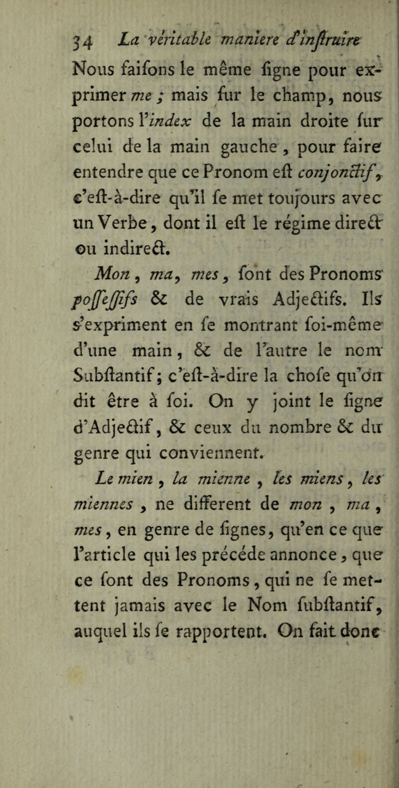 Nous faifons le même ligne pour ex- primer me,* mais fur le cham.p, nous portons Vindex de la main droite lur celui de la main gauche , pour faire entendre que ce Pronom eft conjonBif, c’eft-à-dire qiPil fe met toujours avec un Verbe, dont il eft le régime direâr ou indireft. Mon ^ ma, mes, font des Pronoms pojjejjîfs & de vrais Adjeélifs. Ils s’expriment en fe montrant foi-même d’une main, & de l’autre le nom Subftantif ; c’ell-à-dire la chofe qu’dn dit être à foi. On y joint le ligne d’Adjedif, & ceux du nombre & dit genre qui conviennent. Le mien , la mienne , les miens, les miennes , ne different de mon , ma, mes, en genre de lignes, qu’en ce que l’article qui les précédé annonce, que ce font des Pronoms, qui ne fe met- tent jamais avec le Nom fubftantif, auquel ils fe rapportent. On fait donc