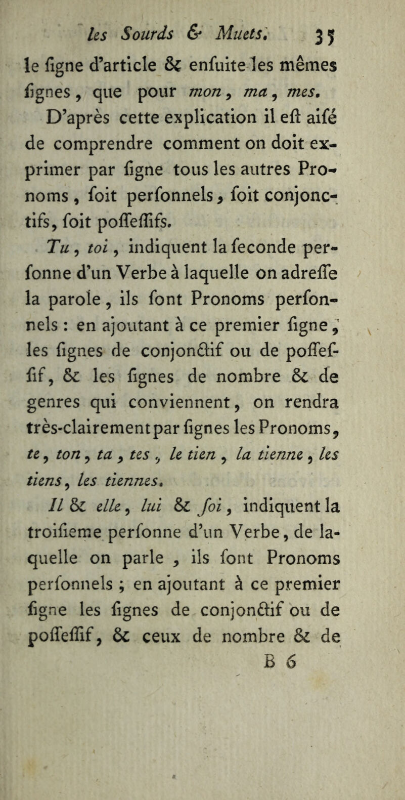 le figne d’article & enfuite les mêmes tignes, que pour mon ^ ma, mes. D’après cette explication il eft aifé de comprendre comment on doit ex- primer par ligne tous les autres Pro- noms , foit perfonnels , foit conjonc- tifs, foit polTeflifs. Tu, toi, indiquent la fécondé per- fonne d’un Verbe à laquelle on adreffe la parole, ils font Pronoms perfon- nels : en ajoutant à ce premier ligne, les lignes de conjonûif ou de poflef- fif, & les lignes de nombre & de genres qui conviennent, on rendra très-clairement par lignes les Pronoms, te, ton, ta , tes , le tien , la tienne, les tiens, les tiennes. Il & elle, lui & foi, indiquent la troilieme perfonne d’un Verbe, de la- quelle on parle , ils font Pronoms perfonnels ; en ajoutant à ce premier ligne les lignes de conjonâif ou de poflelîif, & ceux de nombre & de B 6