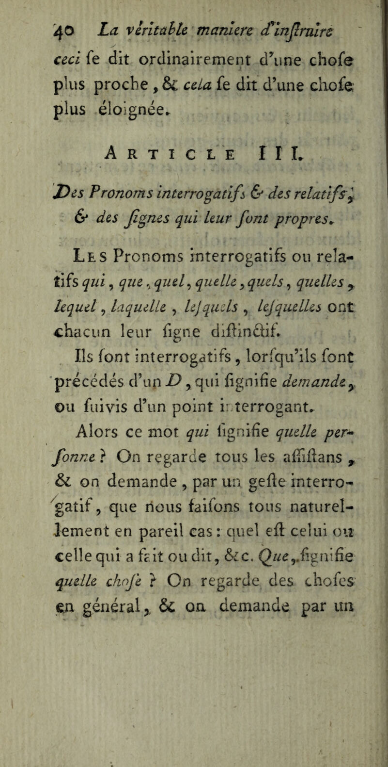 iJO La vlritahh maniéré cTin^rnlrc ceci fe dit ordinairement d^ine chofe plus proche , & cela fe dit d’une chofe plus éloignée» Article III» Des Pronoms interrogatif s & des relatifs^ & des jignes qui leur font propres. Les Pronoms interrogatifs ou rela- tifs qui, quequef quelle, quels, quelles y lequel, laquelle , lejquels , lejquelles ont chacun leur figne diftindif. Ils font interrogatifs, lorfqu’ils font précédés d’up D, qui lignifie demande^ ou fuivis d’un point i: terrogant» Alors ce mot qui lignifie quelle per^ fonne } On regarde tous les alTillans , & on demande , par un gelle interro- ^gatif, que nous faifons tous naturel- lement en pareil cas : quel ell celui ou celle qui a frit ou dit, &c. (2«e,.ligfiifie quelle ckofe } On regarde des chofes en général,, & on demande par un