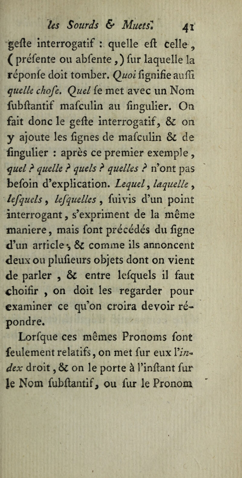 gefte interrogatif : quelle efl: celle , ( préfente ou abfente, ) fur laquelle la réponfe doit tomber. Quoi lignifie auffi quelle chofe. Quel fe met avec un Nom fubftantif mafculin au fingulier. On fait donc le gefte interrogatif, & on y ajoute les fignes de mafculin & de fingulier : après ce premier exemple, quel ? quelle ? quels ? quelles ? n’ont pas befoin d’explication. Lequel, laquelle, lefquels, lefquelles, fuivis d’un point interrogant, s’expriment de la même maniéré, mais font précédés du figne d’un article •, & comme ils annoncent deux ou plufieurs objets dont on vient de parler , & entre lefquels il faut choifir , on doit les regarder pour examiner ce qu’on croira devoir ré- pondre. Lorfque ces mêmes Pronoms font feulement relatifs, on met fur eux l’in- dex droit, & on le porte à l’inftant fur le Nom fubftantif, ou fur le Pronom