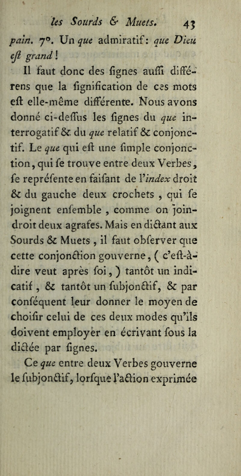 pam, 7®. Un que admiratif : que Dieu ejl grand ! Il faut donc des lignes aufîx diffé- rens que la lignification de ces mots eft elle-même différente. Nous avons donné ci-deffus les lignes du que in- terrogatif & du que relatif & conjonc- tif. Le que qui eft une fimple conjonc- tion, qui fe trouve entre deux Verbes, fe repréfente en falfant de Vindex droit & du gauche deux crochets , qui fe joignent enfemble , comme on join- drolt deux agrafes. Mais en dlûant aux Sourds & Muets , il faut obferver que cette conjonâion gouverne, ( c’eft-à- dire veut après foi, ) tantôt un indi- catif , & tantôt un fubjonéfif, & par conféquent leur donner le moyen de choifir celui de ces deux modes qu’ils doivent employer en écrivant fous la dictée par lignes. Ce que entre deux Verbes gouverne le fubjonftif, lorfque l’aâion exprimée